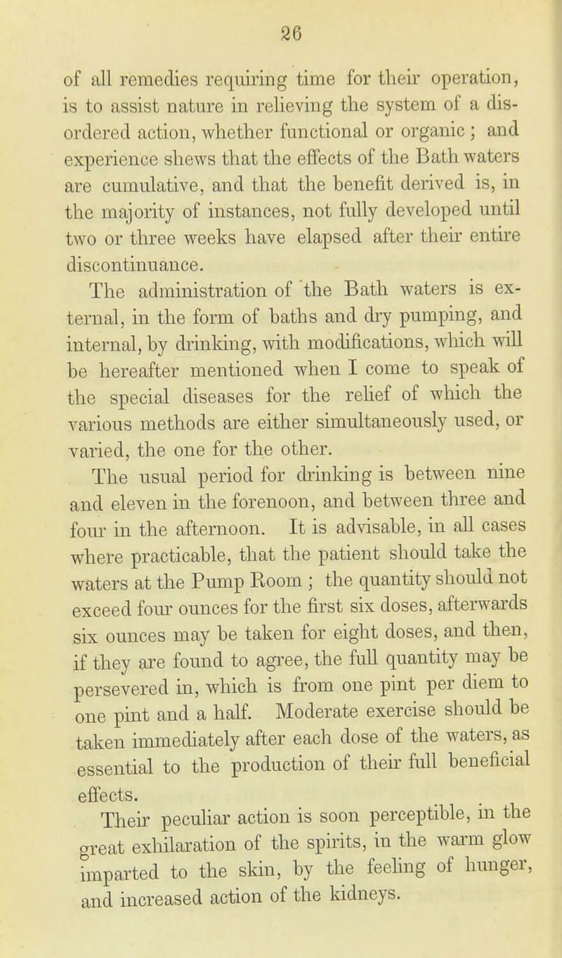 of all remedies requiring time for their operation, is to assist nature in relieving the system of a dis- ordered action, whether functional or organic ; and experience shews that the effects of the Bath waters are cumulative, and that the benefit derived is, in the majority of instances, not fully developed until two or three weeks have elapsed after then- entire discontinuance. The administration of the Bath waters is ex- ternal, in the form of baths and dry pumping, and internal, by drinking, with modifications, which will be hereafter mentioned when I come to speak of the special diseases for the rehef of which the various methods are either simultaneously used, or varied, the one for the other. The usual period for drinking is between nine and eleven in the forenoon, and between three and four in the afternoon. It is advisable, in all cases where practicable, that the patient should take the waters at the Pump Room ; the quantity should not exceed four ounces for the first six doses, afterwards six ounces may be taken for eight doses, and then, if they are found to agree, the full quantity may be persevered in, which is from one pint per diem to one pint and a half. Moderate exercise should be taken immediately after each dose of the waters, as essential to the production of theu^ full beneficial effects. Their peculiar action is soon perceptible, m the great exhilaration of the spirits, in the wai'm glow imparted to the skin, by the feeling of hunger, and increased action of the kidneys.