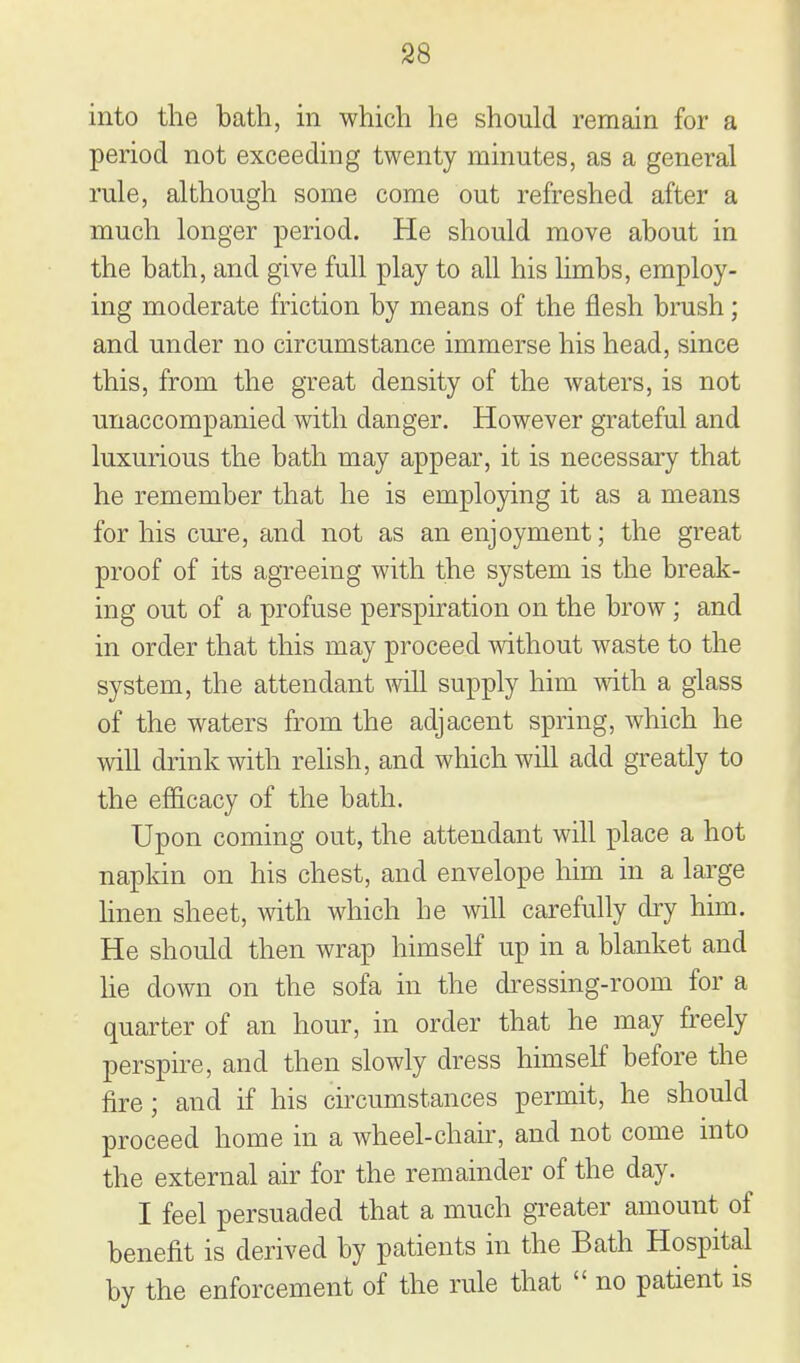 into the bath, m which he should remain for a period not exceeding twenty minutes, as a general rule, although some come out refreshed after a much longer period. He should move about in the bath, and give full play to all his limbs, employ- ing moderate friction by means of the flesh brush; and under no circumstance immerse his head, since this, from the great density of the waters, is not unaccompanied with danger. However grateful and luxurious the bath may appear, it is necessary that he remember that he is employing it as a means for his cure, and not as an enjoyment; the great proof of its agreeing with the system is the break- ing out of a profuse perspiration on the brow; and in order that this may proceed without waste to the system, the attendant will supply him with a glass of the waters from the adjacent spring, which he will drink with relish, and which will add greatly to the efficacy of the bath. Upon coming out, the attendant will place a hot napkin on his chest, and envelope him in a large linen sheet, with which he will carefully dry him. He should then wrap himself up in a blanket and he down on the sofa in the dressing-room for a quarter of an hour, in order that he may freely perspire, and then slowly dress himself before the fire ; and if his circumstances permit, he should proceed home in a wheel-chau-, and not come into the external air for the remainder of the day. I feel persuaded that a much greater amount of benefit is derived by patients in the Bath Hospital by the enforcement of the rule that  no patient is