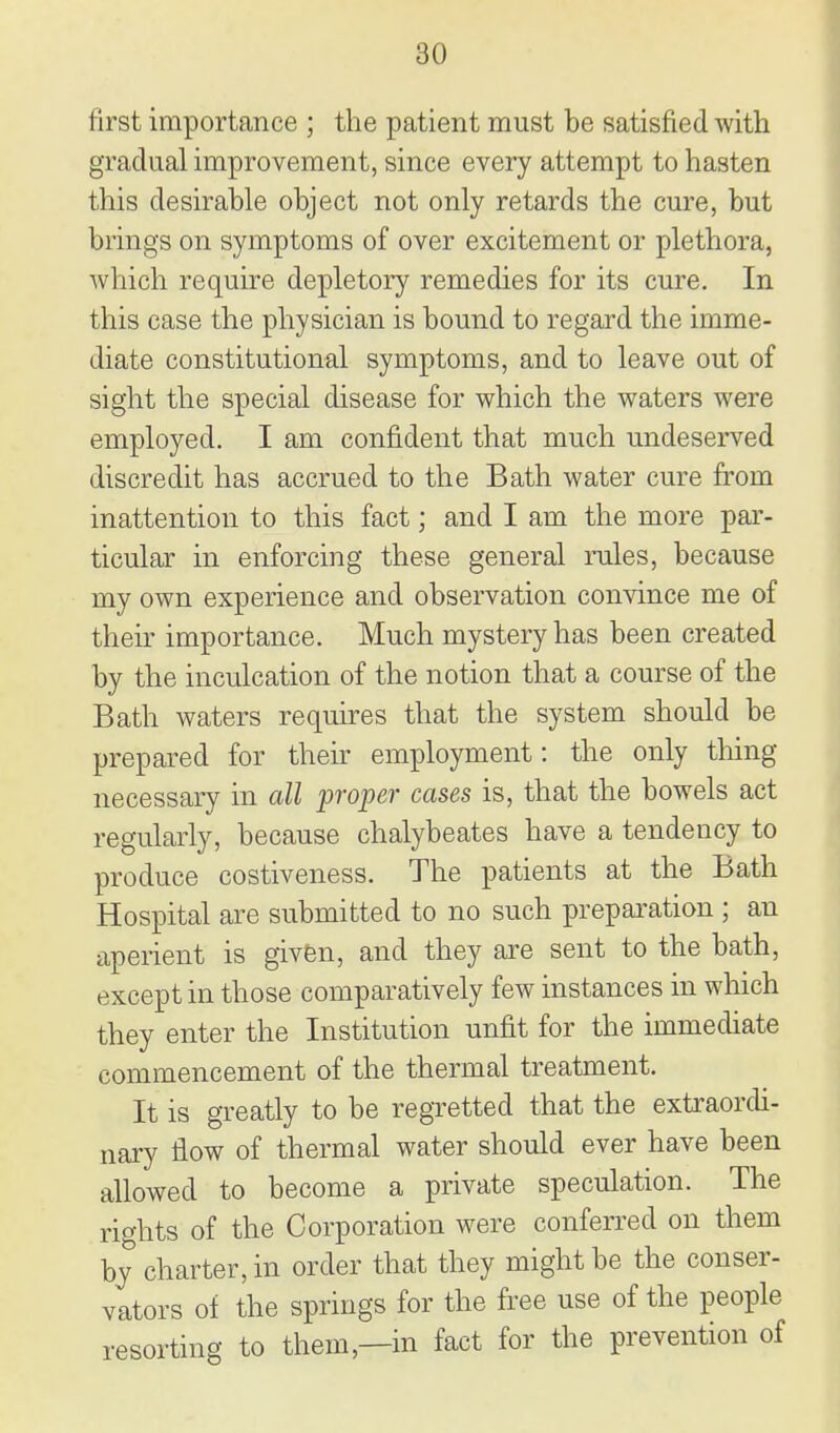 first importance ; the patient must be satisfied with gradual improvement, since every attempt to hasten this desirable object not only retards the cure, but brings on symptoms of over excitement or plethora, which require depletory remedies for its cure. In this ease the physician is bound to regard the imme- diate constitutional symptoms, and to leave out of sight the special disease for which the waters were employed. I am confident that much undeserved discredit has accrued to the Bath water cure from inattention to this fact; and I am the more par- ticular in enforcing these general rules, because my own experience and observation convince me of their importance. Much mystery has been created by the inculcation of the notion that a course of the Bath waters requires that the system should be prepared for their employment: the only thing necessary in all proper cases is, that the bowels act regularly, because chalybeates have a tendency to produce costiveness. The patients at the Bath Hospital are submitted to no such preparation ; an aperient is givfen, and they are sent to the bath, except in those comparatively few instances in which they enter the Institution unfit for the immediate commencement of the thermal treatment. It is greatly to be regretted that the extraordi- nary flow of thermal water should ever have been allowed to become a private speculation. The rights of the Corporation were conferred on them by charter, in order that they might be the conser- vators of the springs for the free use of the people resorting to them,—in fact for the prevention of