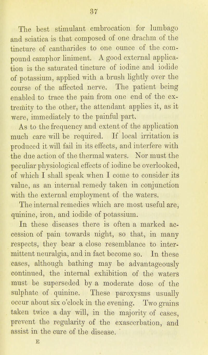 The best stimulant embrocation for lumbago and sciatica is that composed of one drachm of the tincture of cantharides to one ounce of the com- pound camphor liniment. A good external apphca- tion is the saturated tincture of iodine and iodide of potassium, apphed with a brush Hghtly over the course of the affected nerve. The patient being enabled to trace the pain from one end of the ex- trehiity to the other, the attendant applies it, as it were, immediately to the painful part. As to the frequency and extent of the application much care will be required. If local irritation is produced it will fail in its effects, and interfere with the due action of the thermal waters. Nor must the peculiar physiological effects of iodine be overlooked, of which I shall speak when I come to consider its value, as an internal remedy taken in conjunction with the external employment of the waters. The internal remedies which are most useful are, quinine, iron, and iodide of potassium. In these diseases there is often a marked ac- cession of pain towards night, so that, in many respects, they bear a close resemblance to inter- mittent neuralgia, and in fact become so. In these cases, although bathing may be advantageously continued, the internal exhibition of the waters must be superseded by a moderate dose of the sulphate of quinine. These paroxysms usually occur about six o'clock in the evening. Two grains taken twice a day wiU, in the majority of cases, prevent the regularity of the exascerbation, and assist in the cure of the disease. ' E