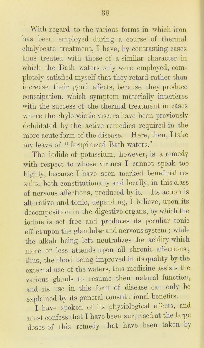 With regard to the various forms in which iron has been employed during a course of thermal chalybeate treatment, I have, by contrasting cases thus treated with those of a similar character in which the Bath waters only were employed, com- pletely satisfied myself that they retard rather than increase their good effects, because they produce constipation, which symptom materially interferes with the success of the thermal treatment in cases where the chylopoietic viscera have been previously debihtated by the active remedies required in the more acute form of the disease. Here, then, I take my leave of  feruginized Bath waters. The iodide of potassium, however, is a remedy with respect to whose virtues I cannot speak too highly, because I have seen mai'ked beneficial re- sults, both constitutionally and locally, in this class of nervous affections, produced by it. Its action is alterative and tonic, depending, I believe, upon its decomposition in the digestive organs, by which the iodine is set free and produces its pecuHar tonic effect upon the glandular and nervous system; while the alkali being left neutrahzes the acichty which more or less attends upon all chronic affections; thus, the blood being improved in its quahty by the external use of the waters, this medicine assists the various glands to resume their natural function, and its use in this form of disease can only be explained by its general constitutional benefits. I have spoken of its physiological effects, and must confess that I have been sm-prised at the lai'ge doses of this remedy that have been taken by