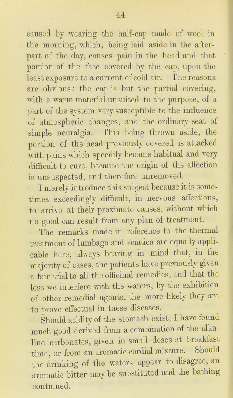 caused by wearing the half-cap made of wool m the morning, which, being laid aside in the after- part of the day, causes pain in the head and that portion of the face covered by the cap, upon the least exposure to a current of cold air. The reasons are obvious: the cap is but the partial covering, with a warm material unsuited to the purpose, of a part of the system very susceptible to the influence of atmospheric changes, and the ordinary seat of simple nem-algia. This being thrown aside, the portion of the head previously covered is attacked with pains which speedily become habitual and very difficult to cure, because the origin of the affection is unsuspected, and therefore unremoved. I merely introduce this subject because it is some- times exceedingly difficult, in nervous affections, to arrive at their proximate causes, without which no good can result from any ijlan of treatment. The remarks made in reference to the thermal treatment of lumbago and sciatica are equally appli- cable here, always bearing in mind that, in the majority of cases, the patients have previously given a fair trial to all the officinal remedies, and that the less we interfere with the waters, by the exhibition of other remedial agents, the more likely they are to prove effectual in these diseases. Should acidity of the stomach exist, I have found much good derived from a combination of the alka- line carbonates, given in small doses at breakfast time, or from an aromatic cordial mixture. Should the drinking of the waters appear to disagi'ee, an aromatic bitter may be substituted and the bathing continued.
