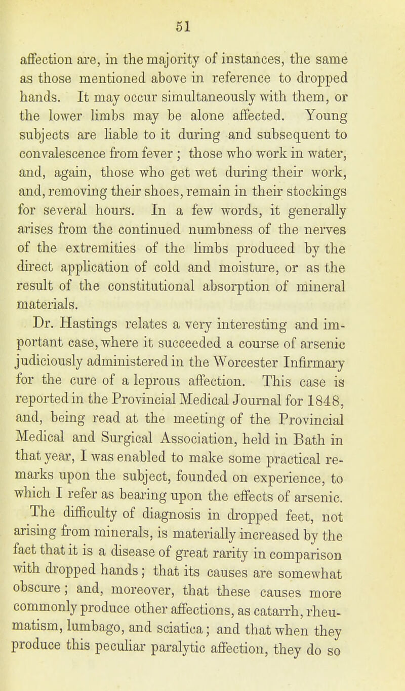 affection are, in the majority of instances, the same as those mentioned above in reference to dropped hands. It may occur simultaneously with them, or the lower limbs may be alone affected. Young subjects are liable to it during and subsequent to convalescence from fever ; those who work in water, and, again, those who get wet during their work, and, removing their shoes, remain in theu- stockings for several hours. In a few words, it generally arises from the continued numbness of the nerves of the extremities of the limbs produced by the direct apphcation of cold and moisture, or as the result of the constitutional absorption of mineral materials. Dr. Hastings relates a very interesting and im- portant case, where it succeeded a course of arsenic judiciously administered in the Worcester Infirmary for the cure of a leprous affection. This case is reported in the Provincial Medical Journal for 1848, and, being read at the meeting of the Provincial Medical and Surgical Association, held in Bath in that year, I was enabled to make some practical re- marks upon the subject, founded on experience, to which I refer as bearing upon the effects of arsenic. The difficulty of diagnosis in cbopped feet, not arising from minerals, is materially increased by the fact that it is a disease of great rarity in comparison with dropped hands; that its causes are somewhat obscure; and, moreover, that these causes more commonly produce other affections, as catarrh, rheu- matism, lumbago, and sciatica; and that when they produce this pecuhar paralytic affection, they do so