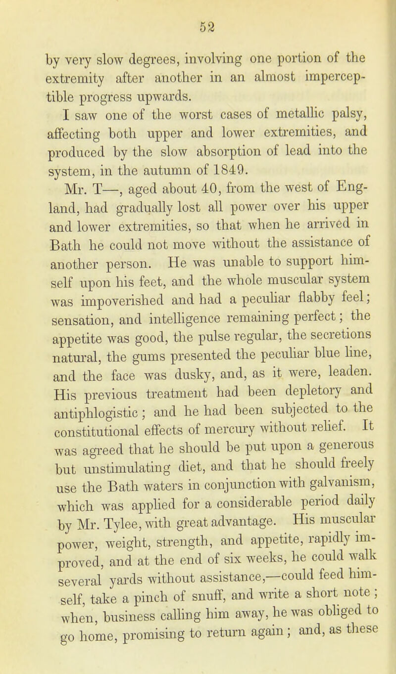 59 by very slow degrees, involving one portion of the extremity after another in an almost impercep- tible progress upwards. I saw one of the worst cases of metallic palsy, affecting both upper and lower extremities, and produced by the slow absorption of lead into the system, in the autumn of 1849. Mr. T—, aged about 40, from the west of Eng- land, had gTadually lost all power over his upper and lower extremities, so that when he arrived in Bath he could not move without the assistance of another person. He was unable to support him- self upon his feet, and the whole muscular system was impoverished and had a pecuhar flabby feel; sensation, and inteUigence remaining perfect; the appetite was good, the pulse regular, the secretions natural, the gums presented the pecuhar blue line, and the face was dusky, and, as it were, leaden. His previous treatment had been depletoiy and antiphlogistic; and he had been subjected to the constitutional effects of mercury without rehef. It was agreed that he should be put upon a generous but unstimulating diet, and that he should freely use the Bath waters in conjunction with galvanism, which was apphed for a considerable period daily by Mr. Tylee, with great advantage. His muscular power, weight, strength, and appetite, rapidly im- proved, and at the end of six weeks, he could walk several yards without assistance,—could feed him- self, take a pinch of snuff, and write a short note ; when, business calling him away, he was obhged to go home, promising to return again ; and, as these