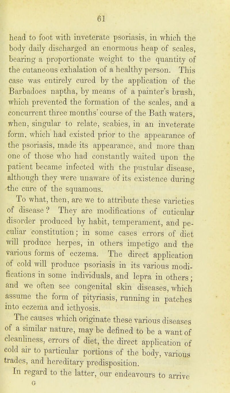 head to foot with inveterate psoriasis, in which the body daily dischai'ged an enormous heap of scales, bearing a proportionate weight to the quantity of the cutaneous exhalation of a healthy person. This case was entkely cured by the application of the Barbadoes naptha, by means of a painter's brush, which prevented the formation of the scales, and a concurrent three months' course of the Bath waters, when, singular to relate, scabies, in an inveterate form, which had existed prior to the appearance of the psoriasis, made its appearance, and more than one of those who had constantly waited upon the patient became infected with the pustular disease, although they were unaware of its existence during the cure of the squamous. To what, then, are we to attribute these varieties of disease ? They are modifications of cuticular disorder produced by habit, temperament, and pe- cuhar constitution; in some cases errors of diet will produce herpes, in others impetigo and the various forms of eczema. The direct application of cold will produce psoriasis in its various modi- fications in some individuals, and lepra in others; and we often see congenital skin diseases, which assume the form of pityriasis, running in patches into eczema and icthyosis. The causes which originate these various diseases of a similar nature, may be defined to be a want of cleanHness, errors of diet, the direct apphcation of cold air to particular portions of the body, various trades, and hereditary predisposition. In regard to the latter, our endeavours to arrive Or