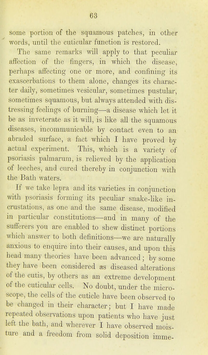 some portion of the squamous patches, in other words, until the cuticular function is restored. Tlie same remarks will apply to that pecuhar affection of the fingers, in which the disease, perhaps affecting one or more, and confining its exascerbations to them alone, changes its charac- ter daily, sometimes vesicular, sometimes pustular, sometimes squamous, but always attended with dis- tressing feelings of burning—a disease which let it be as inveterate as it will, is hke all the squamous diseases, incommunicable by contact even to an abraded surface, a fact which I have proved by actual experiment. This, which is a variety of psoriasis palmarum, is reheved by the apphcation of leeches, and cured thereby in conjunction with the Bath waters. If we take lepra and its varieties in conjunction with psoriasis forming its pecuhar snake-like in- crustations, as one and the same disease, modified in ptu'ticular constitutions—and in many of the sufferers you are enabled to shew distinct portions which answer to both definitions—we are naturally anxious to enquu'e into their causes, and upon this head many theories have been advanced; by some they have been considered as diseased alterations of the cutis, by others as an extreme development of the cuticular cells. No doubt, under the micro- scope, the cells of the cuticle have been observed to be changed in their character; but I have made repeated observations upon patients who have just left the bath, and wherever I have observed mois- ture and a freedom from solid deposition imme-