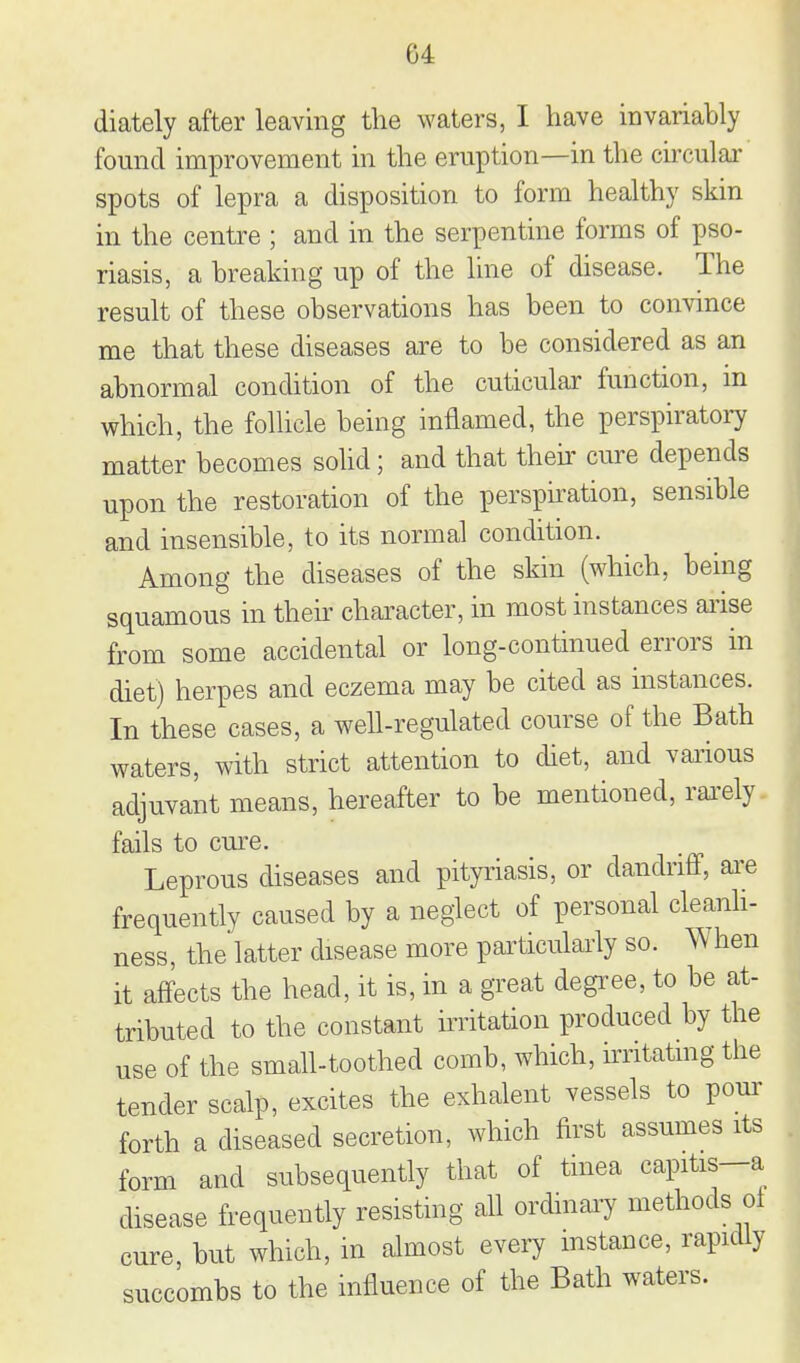 diately after leaving the waters, I have invariably found improvement in the eruption—in the circular spots of lepra a disposition to form healthy skin in the centre ; and in the serpentine forms of pso- riasis, a breaking up of the line of disease. The result of these observations has been to convince me that these diseases are to be considered as an abnormal condition of the cuticular function, m which, the folhcle being inflamed, the perspiratoi7 matter becomes sohd; and that then' cure depends upon the restoration of the perspiration, sensible and insensible, to its normal condition. Among the diseases of the skin (which, being squamous in their character, in most instances aiise from some accidental or long-continued errors in diet) herpes and eczema may be cited as instances. In these cases, a well-regulated course of the Bath waters, with strict attention to chet, and various adjuvant means, hereafter to be mentioned, rai'ely fails to cm-e. Leprous diseases and pityriasis, or dandriff, ai^e frequently caused by a neglect of personal cleanh- ness, the latter disease more particularly so. When it affects the head, it is, in a great degree, to be at- tributed to the constant irritation produced by the use of the small-toothed comb, which, hritatmg the tender scalp, excites the exhalent vessels to pour forth a diseased secretion, which first assumes its form and subsequently that of tinea capitis—a disease frequently resisting aU ordmai-y methods ol cure but which, m almost every mstance, rapidly succombs to the influence of the Bath waters.