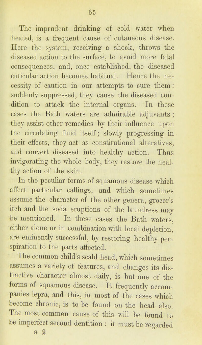 The imprudent drinldng of cold water when heated, is a frequent cause of cutaneous disease. Here the system, receiving a shock, throws the diseased action to the surface, to avoid more fatal consequences, and, once established, the diseased cuticular action becomes habitual. Hence the ne- cessity of caution in our attempts to cm-e them: suddenly suppressed, they cause the diseased con- dition to attack the internal organs. In these cases the Bath waters are admirable adjuvants; they assist other remedies by their influence upon the cu-culating fluid itself; slowly progressing in their effects, they act as constitutional alteratives, and convert diseased into healthy action. Thus invigorating the whole body, they restore the heal- thy action of the skin. In the peculiar forms of squamous disease which affect particular calHngs, and which sometimes assume the character of the other genera, grocer's itch and the soda eruptions of the laundress may be mentioned. In these cases the Bath waters, either alone or in combination with local depletion, are eminently successful, by restoring healthy per- spii-ation to the parts affected. The common child's scald head, which sometimes assumes a vaiiety of features, and changes its dis- tinctive character almost daily, is but one of the forms of squamous disease. It frequently accom- panies lepra, and this, in most of the cases which become chronic, is to be found on the head also. The most common cause of this will be found to be imperfect second dentition : it must be regarded