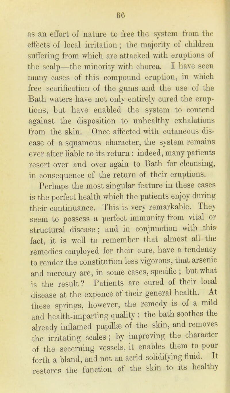 as an eflfort of nature to free the system from the effects of local irritation; the majority of children suffering from which are attacked with eruptions of the scalp—the minority with chorea. I have seen many cases of this compound eruption, in which free scarification of the gums and the use of the Bath waters have not only entirely cured the erup- tions, but have enabled the system to contend against the disposition to unhealthy exhalations from the skin. Once affected with cutaneous dis- ease of a squamous character, the system remains ever after liable to its return: indeed, many patients resort over and over again to Bath for cleansing, in consequence of the return of their eruptions. Perhaps the most singular feature in these cases is the perfect health which the patients enjoy during their continuance. This is very remarkable. They seem to possess a perfect immunity from vital or structm-al disease ; and in conjunction with this fact, it is well to remember that almost all the remedies employed for their cure, have a tendency to render the constitution less vigorous, that arsenic and mercury are, in some cases, specific ; but what is the result ? Patients are cured of their local disease at the expence of their general health. At these springs, however, the remedy is of a mild and health-imparting quality : the bath soothes the already inflamed papihse of the skin, and removes the irritating scales; by improving the chai'acter of the secerning vessels, it enables them to pour forth a bland, and not an acrid sohdifying fluid. It restores the function of the skin to its healthy