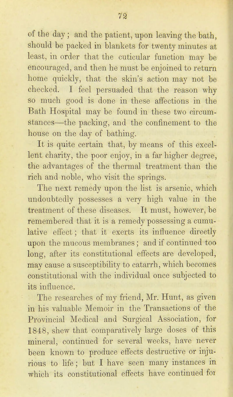 of the day ; and the patient, upon leaving the bath, should be packed in blankets for twenty minutes at least, in order that the cuticular function may be encouraged, and then he must be enjoined to return home quickly, that the skin's action may not be checked. I feel persuaded that the reason why so much good is done in these affections in the Bath Hospital may be found in these two circum- stances—the packing, and the confinement to the house on the day of bathing. It is quite certain that, by means of this excel- lent charity, the poor enjoy, in a fai' higher degree, the advantages of the thermal treatment than the rich and noble, who visit the springs. The next remedy upon the list is arsenic, which undoubtedly possesses a very high value in the treatment of these diseases. It must, however, be remembered that it is a remedy possessing a cumu- lative effect; that it exerts its influence directly upon the mucous membranes; and if continued too long, after its constitutional effects are developed, may cause a susceptibility to catarrh, which becomes constitutional with the individual once subjected to its influence. The researches of my friend, Mr. Hunt, as given in his valuable Memoir in the Transactions of the Provincial Medical and Surgical Association, for 1848, shew that comparatively lai^ge doses of tliis mineral, continued for several weeks, have never been known to produce efi'ects destructive or inju- rious to life; but I have seen many instances in which its constitutional effects have continued foi