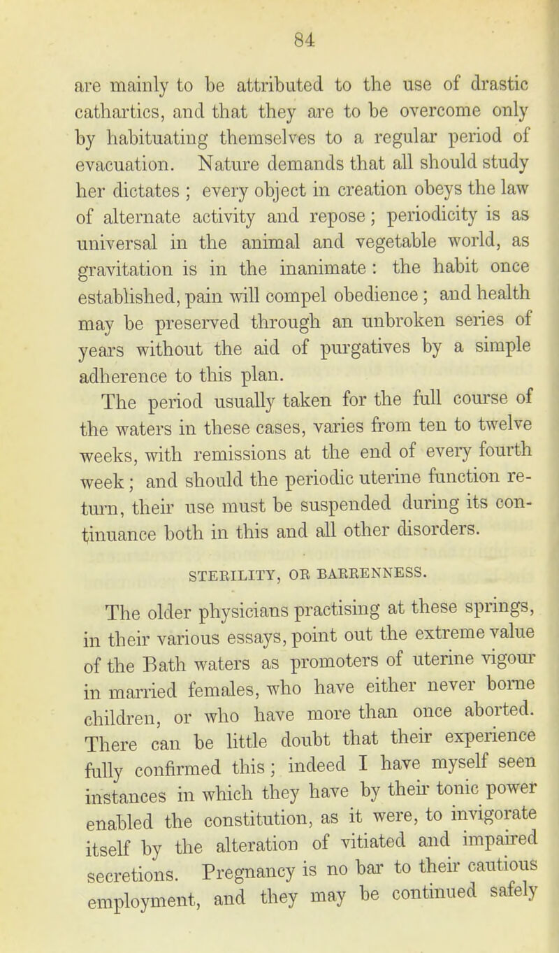 are mainly to be attributed to the use of drastic cathartics, and that they are to be overcome only by habituating themselves to a regular period of evacuation. Nature demands that all should study her dictates ; every object in creation obeys the law of alternate activity and repose; periodicity is as universal in the animal and vegetable world, as gravitation is in the inanimate : the habit once estabhshed, pain will compel obedience; and health may be presei-ved through an unbroken series of years without the aid of purgatives by a simple adherence to this plan. The period usually taken for the full com'se of the waters in these cases, varies fi.'om ten to twelve weeks, with remissions at the end of every fourth week; and should the periodic uterine function re- turn, their use must be suspended during its con- tinuance both in this and all other disorders. STEEILITY, OE BAEEENNESS. The older physicians practising at these springs, in their various essays, point out the extreme value of the Bath waters as promoters of uterine vigom- in married females, who have either never borne children, or who have more than once aborted. There can be little doubt that their experience fully confirmed this; indeed I have myself seen instances in which they have by theii' tonic power enabled the constitution, as it were, to invigorate itself by the alteration of vitiated and impaired secretions. Pregnancy is no bar to their cautious employment, and they may be contmued safely