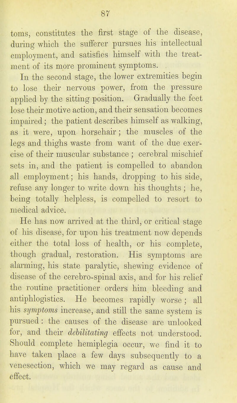 toms, constitutes the first stage of the disease, during which the sufferer pursues his intellectual employment, and satisfies himself Avith the treat- ment of its more prominent symptoms. In the second stage, the lower extremities begin to lose then- nervous power, from the pressure apphed by the sitting position. Gradually the feet lose their motive action, and their sensation becomes impaired; the patient describes himself as walking, as it were, upon horsehair; the muscles of the legs and thighs waste from want of the due exer- cise of their muscular substance ; cerebral mischief sets in, and the patient is compelled to abandon all employment; his hands, cbopping to his side, refuse any longer to write down his thoughts ; he, being totally helpless, is compelled to resort to medical advice. He has now arrived at the third, or critical stage of his disease, for upon his treatment now depends either the total loss of health, or his complete, though gradual, restoration. His symptoms ai-e alaiming, his state paralytic, shewing evidence of cUsease of the cerebro-spinal axis, and for his relief the routine practitioner orders him bleeding and antiphlogistics. He becomes rapidly worse; all his sijmptoms increase, and still the same system is pm-sued: the causes of the disease are unlooked for, and their dehilitating efiects not understood. Should complete hemiplegia occur, we find it to have taken place a few days subsequently to a venesection, which we may regard as cause and effect.