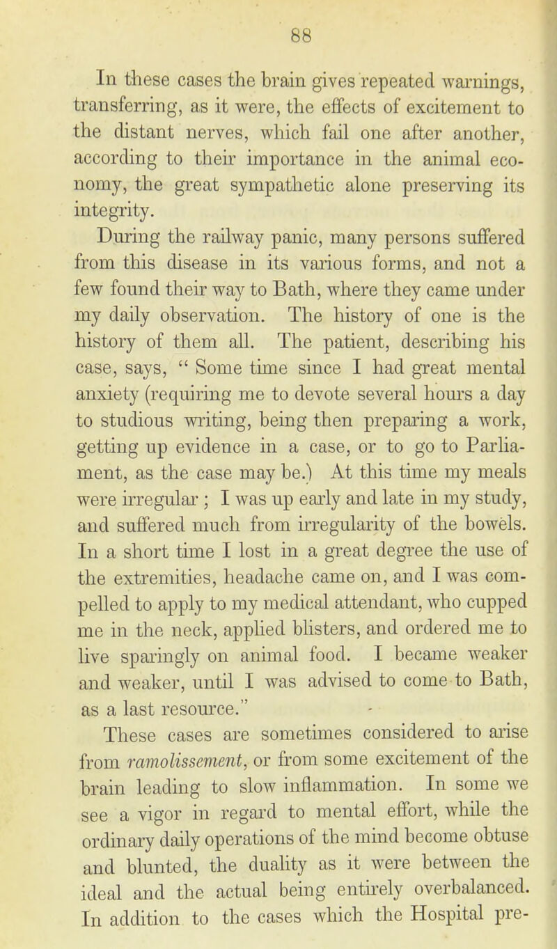 In these cases the brain gives repeated warnings, transferring, as it were, the effects of excitement to the distant nerves, which fail one after another, according to then- importance in the animal eco- nomy, the great sympathetic alone presemng its integrity. During the railway panic, many persons suffered from this disease in its various forms, and not a few found their way to Bath, where they came under my daily observation. The history of one is the history of them all. The patient, describing his case, says,  Some time since I had great mental anxiety (requiring me to devote several hours a day to studious writing, being then prepaiing a work, getting up evidence in a case, or to go to Parlia- ment, as the case may be.) At this time my meals were irregulai'; I was up early and late in my study, and suffered much from irregularity of the bowels. In a short time I lost in a great degree the use of the extremities, headache came on, and I was com- pelled to apply to my medical attendant, who cupped me in the neck, apphed bhsters, and ordered me to live sparingly on animal food. I became weaker and weaker, until I was advised to come to Bath, as a last resomxe. These cases are sometimes considered to arise from ramolissement, or from some excitement of the brain leading to slow inflammation. In some we see a vigor in regard to mental effort, while the ordinary daily operations of the mmd become obtuse and blunted, the duahty as it were between the ideal and the actual being enthely overbalanced. In addition to the cases which the Hospital pre-