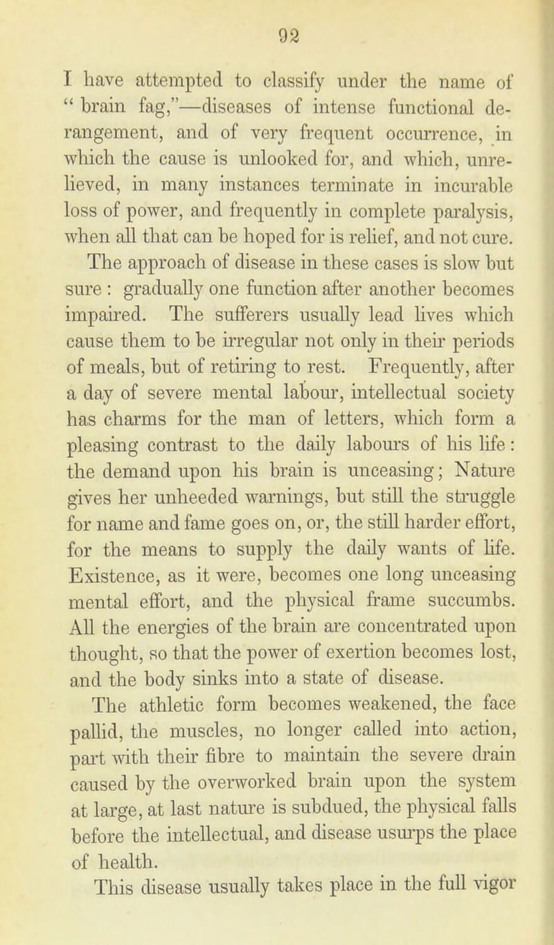 I have attempted to classify under the name of brain fag,—diseases of intense functional de- rangement, and of very frequent occurrence, in which the cause is unlooked for, and which, unre- lieved, in many instances terminate in incurable loss of power, and frequently in complete paralysis, when all that can be hoped for is relief, and not cure. The approach of disease in these cases is slow but sure : gradually one function after another becomes impaired. The sufferers usually lead lives which cause them to be irregular not only in their periods of meals, but of retiring to rest. Frequently, after a day of severe mental labour, intellectual society has charms for the man of letters, which form a pleasing contrast to the daily labom's of his life: the demand upon his brain is unceasing; Nature gives her unheeded warnings, but still the struggle for name and fame goes on, or, the still harder effort, for the means to supply the daily wants of hfe. Existence, as it were, becomes one long unceasing mental effort, and the physical frame succumbs. All the energies of the brain are concentrated upon thought, so that the power of exertion becomes lost, and the body sinks into a state of disease. The athletic form becomes weakened, the face paUid, the muscles, no longer called into action, part with their fibre to maintain the severe di-ain caused by the overworked brain upon the system at large, at last natm^e is subdued, the physical falls before the intellectual, and disease usui-ps the place of health. This disease usually takes place in the full vigor