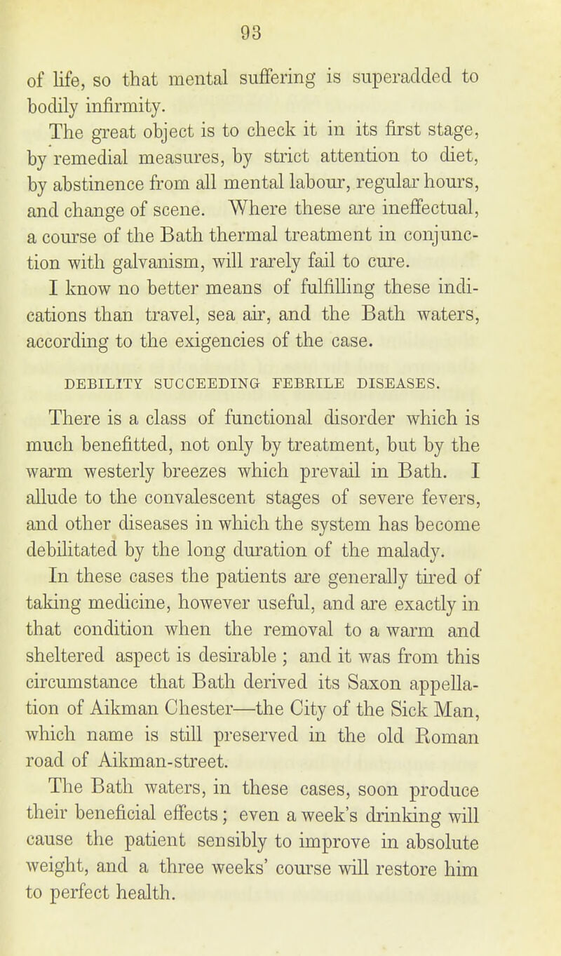 of life, so that mental suffering is superadded to bodily infirmity. The gTeat object is to check it in its first stage, by remedial measures, by strict attention to diet, by abstinence from all mental labour, regular hours, and change of scene. Where these are ineffectual, a course of the Bath thermal treatment in conjunc- tion with galvanism, will rarely fail to cure. I know no better means of fulfilling these indi- cations than travel, sea air, and the Bath waters, according to the exigencies of the case. DEBILITY SUCCEEDINa FEBKILE DISEASES. There is a class of functional disorder which is much benefitted, not only by treatment, but by the warm westerly breezes which prevail in Bath. I allude to the convalescent stages of severe fevers, and other diseases in which the system has become debilitated by the long duration of the malady. In these cases the patients are generally tu^ed of taking medicine, however useful, and are exactly in that condition when the removal to a warm and sheltered aspect is desirable ; and it was from this circumstance that Bath derived its Saxon appella- tion of Aikman Chester—the City of the Sick Man, which name is still preserved in the old Roman road of Aikman-street. The Bath waters, in these cases, soon produce their beneficial effects; even a week's drinking will cause the patient sensibly to improve in absolute weight, and a three weeks' course will restore him to perfect health.