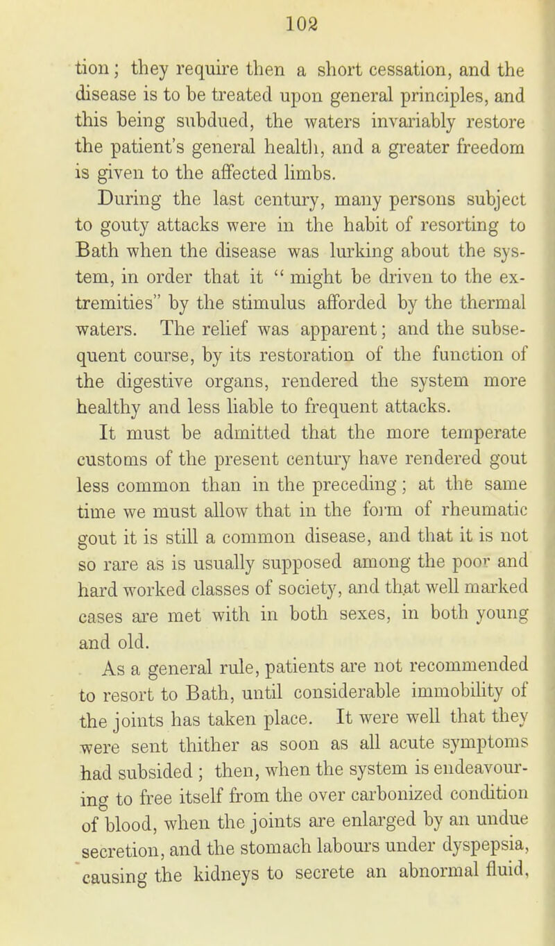 tion; they require then a short cessation, and the disease is to be treated upon general principles, and this being subdued, the waters invariably restore the patient's general healtli, and a greater freedom is given to the affected limbs. During the last century, many persons subject to gouty attacks were in the habit of resorting to Bath when the disease was lurking about the sys- tem, in order that it  might be driven to the ex- tremities by the stimulus afforded by the thermal waters. The relief was apparent; and the subse- quent course, by its restoration of the function of the digestive organs, rendered the system more healthy and less liable to frequent attacks. It must be admitted that the more temperate customs of the present centmj have rendered gout less common than in the preceding; at thfe same time we must allow that in the foi-m of rheumatic gout it is still a common disease, and that it is not so rare as is usually supposed among the poor and hard worked classes of society, and that well marked cases ai-e met with in both sexes, in both young and old. As a general rule, patients are not recommended to resort to Bath, until considerable immobihty of the joints has taken place. It were well that they were sent thither as soon as all acute symptoms had subsided ; then, when the system is endeavour- ing to free itself from the over carbonized condition of blood, when the joints are enlarged by an undue secretion, and the stomach labours under dyspepsia, causing the kidneys to secrete an abnormal fluid.