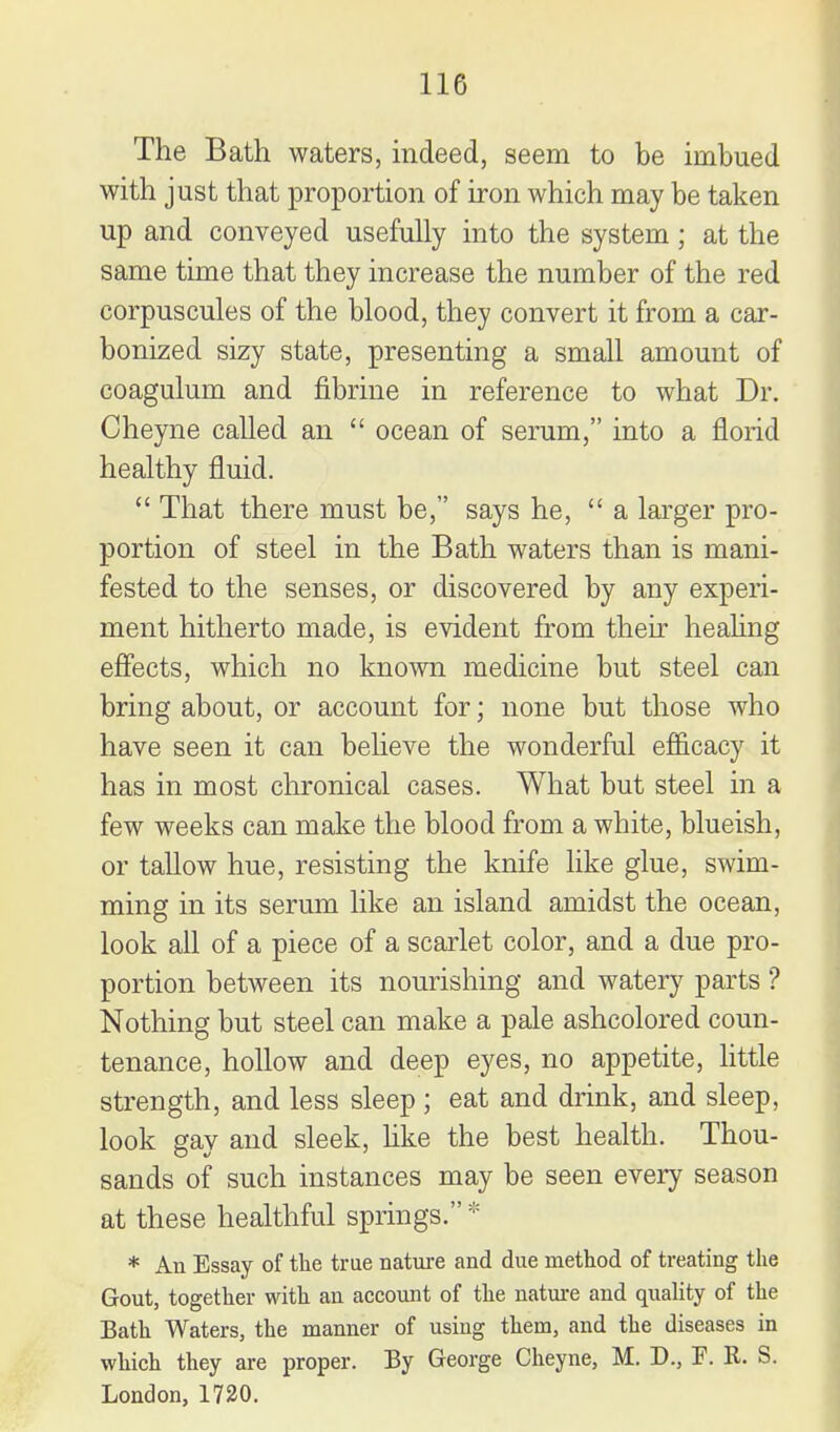 The Bath waters, indeed, seem to be imbued with just that proportion of iron which may be taken up and conveyed usefully into the system; at the same time that they increase the number of the red corpuscules of the blood, they convert it from a car- bonized sizy state, presenting a smaU amount of coagulum and fibrine in reference to what Dr. Cheyne called an  ocean of serum, into a florid healthy fluid.  That there must be, says he, a larger pro- portion of steel in the Bath waters than is mani- fested to the senses, or discovered by any experi- ment hitherto made, is evident from their healing efiects, which no known medicine but steel can bring about, or account for; none but those who have seen it can believe the wonderful efl&cacy it has in most chronical cases. What but steel in a few weeks can make the blood from a white, blueish, or tallow hue, resisting the knife like glue, swim- ming in its serum like an island amidst the ocean, look all of a piece of a scarlet color, and a due pro- portion between its nourishing and watery parts ? Nothing but steel can make a pale ashcolored coun- tenance, hollow and deep eyes, no appetite, httle strength, and less sleep ; eat and drink, and sleep, look gay and sleek, hke the best health. Thou- sands of such instances may be seen every season at these healthful springs. * * An Essay of the true nature and due method of treating the Gout, together with an account of the nature and quality of the Bath Waters, the manner of using them, and the diseases in which they are proper. By George Cheyne, M. D., F. R. S. London, 1720.