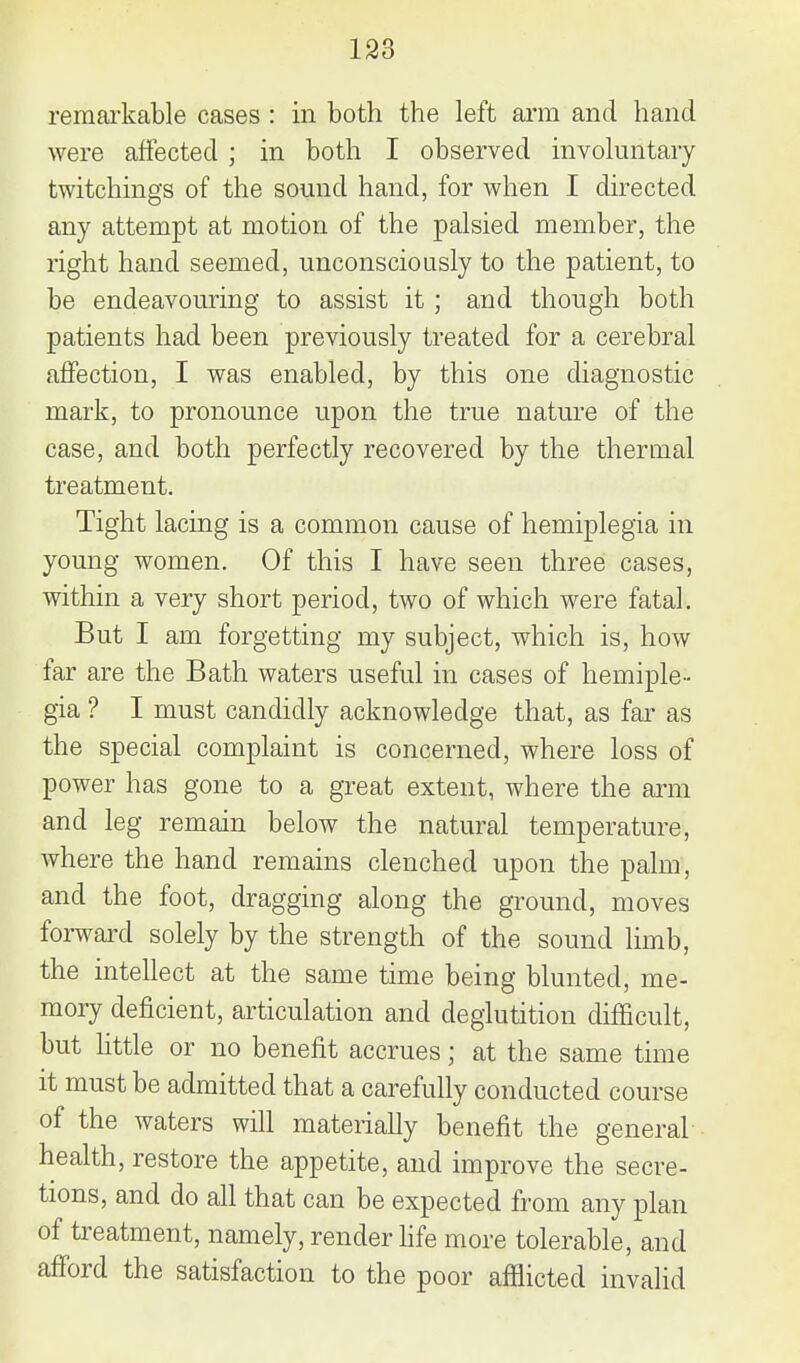 remai'kable cases : in both the left arm and hand were affected ; in both I observed involuntary twitchings of the sound hand, for when I directed any attempt at motion of the palsied member, the right hand seemed, unconsciously to the patient, to be endeavouring to assist it; and though both patients had been previously treated for a cerebral affection, I was enabled, by this one diagnostic mark, to pronounce upon the true nature of the case, and both perfectly recovered by the thermal treatment. Tight lacing is a common cause of hemiplegia in young women. Of this I have seen three cases, within a very short period, two of which were fatal. But I am forgetting my subject, which is, how far are the Bath waters useful in cases of hemiple- gia ? I must candidly acknowledge that, as far as the special complaint is concerned, where loss of power has gone to a great extent, where the arm and leg remain below the natural temperature, where the hand remains clenched upon the palm, and the foot, dragging along the ground, moves forward solely by the strength of the sound limb, the intellect at the same time being blunted, me- mory deficient, articulation and deglutition difficult, but Httle or no benefit accrues; at the same time it must be admitted that a carefully conducted course of the waters will materially benefit the general health, restore the appetite, and improve the secre- tions, and do all that can be expected from any plan of treatment, namely, render hfe more tolerable, and afford the satisfaction to the poor afflicted invalid