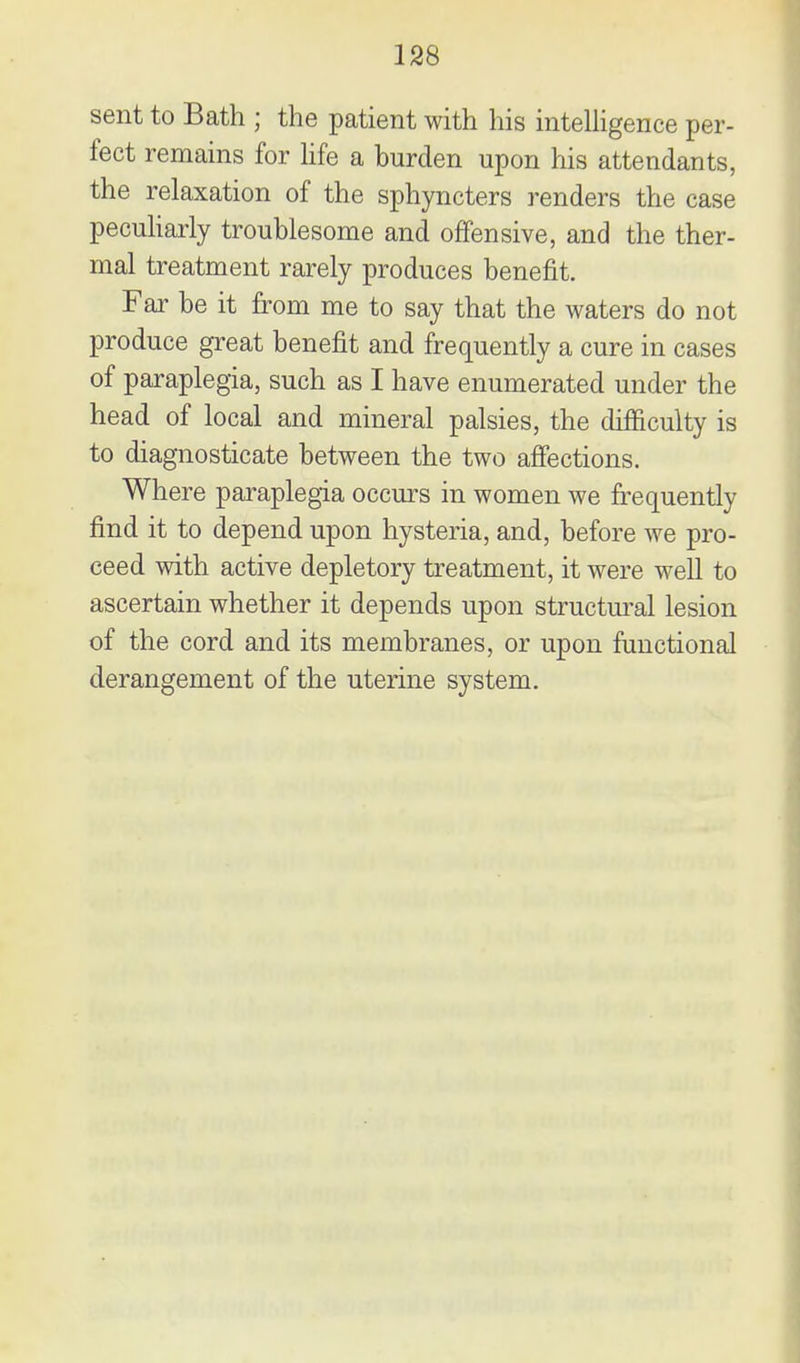 sent to Bath ; the patient with his intelligence per- fect remains for hfe a burden upon his attendants, the relaxation of the sphyncters renders the case pecuharly troublesome and offensive, and the ther- mal treatment rarely produces benefit. Far be it from me to say that the waters do not produce great benefit and frequently a cure in cases of paraplegia, such as I have enumerated under the head of local and mineral palsies, the difficulty is to diagnosticate between the two affections. Where paraplegia occurs in women we frequently find it to depend upon hysteria, and, before we pro- ceed with active depletory treatment, it were well to ascertain whether it depends upon structm-al lesion of the cord and its membranes, or upon functional derangement of the uterine system.