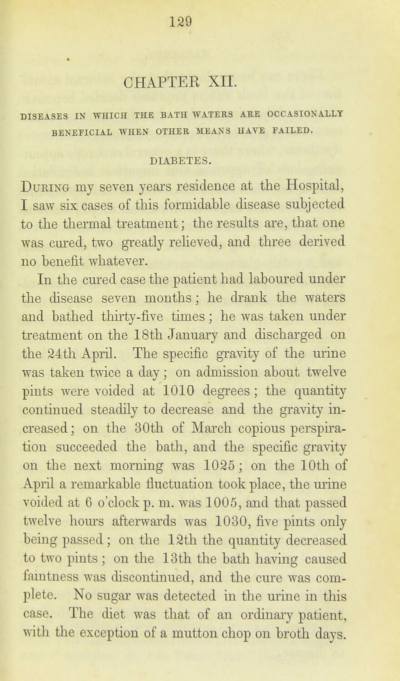 CHAPTER XII. BISEASES IN WHICH THE BATH WATERS ARE OCCASIONALLY BENEFICIAL WHEN OTHER MEANS HAVE FAILED. DIABETES. DuKiNG my seven years residence at the Hospital, I saw six cases of this formidable disease subjected to the thermal treatment; the results are, that one was cured, two greatly reheved, and three derived no benefit whatever. In the cured case the patient had laboured under the disease seven months ; he drank the waters and bathed thirty-five times; he was taken under treatment on the 18th January and discharged on the 24th April. The specific gravity of the urine was taken twice a day; on admission about twelve pints were voided at 1010 degrees; the quantity continued steadily to decrease and the gravity in- creased; on the 30th of March copious perspira- tion succeeded the bath, and the specific gravity on the next morning was 1025 ; on the 10th of April a remarkable fluctuation took place, the urine voided at 6 o'clock p. m. was 1005, and that passed twelve hom^s afterwards was 1030, five pints only being passed; on the 12th the quantity decreased to two pints ; on the 13th the bath having caused faintness was discontinued, and the cure was com- plete. No sugar was detected in the urine in this case. The diet was that of an ordinary patient, with the exception of a mutton chop on broth days.