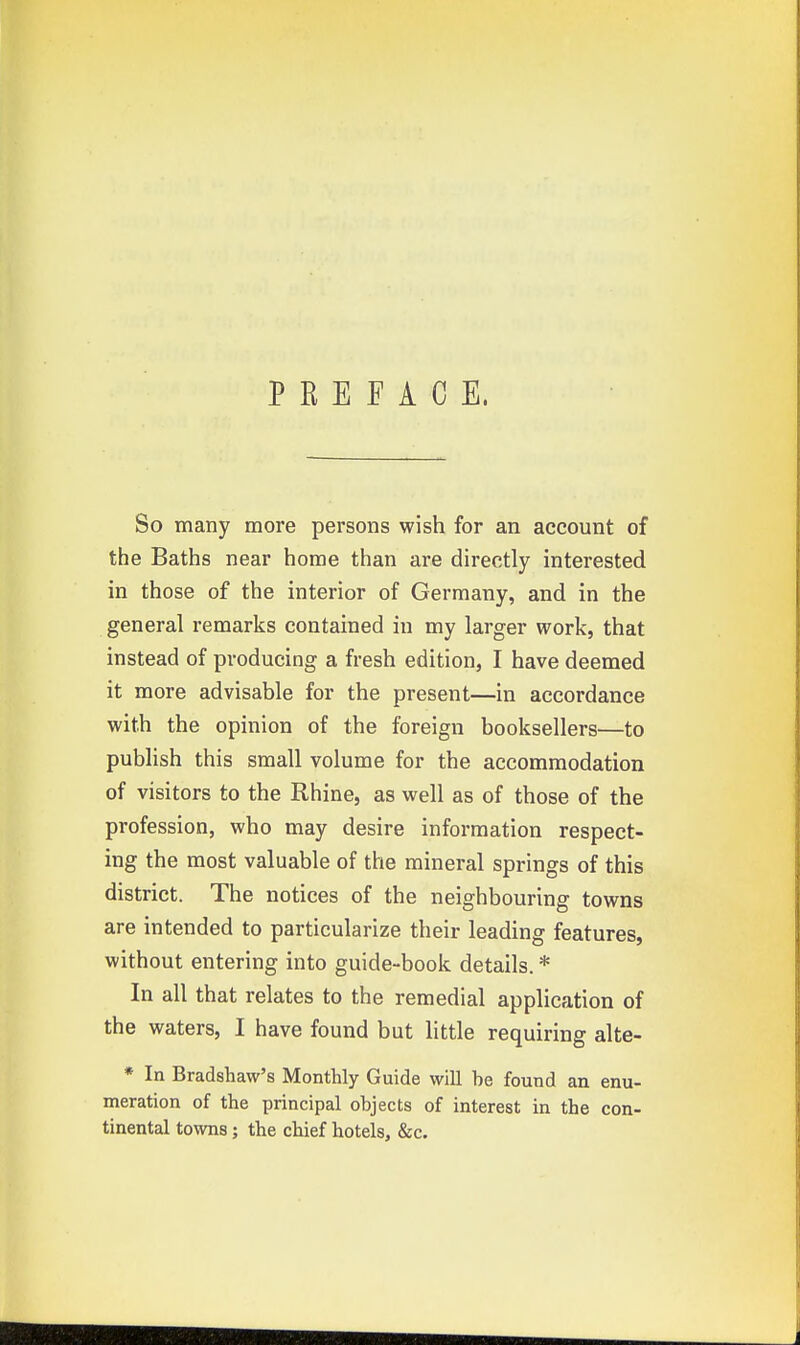 PREFACE. So many more persons wish for an account of the Baths near home than are directly interested in those of the interior of Germany, and in the general remarks contained in my larger work, that instead of producing a fresh edition, I have deemed it more advisable for the present—in accordance with the opinion of the foreign booksellers—to publish this small volume for the accommodation of visitors to the Rhine, as well as of those of the profession, who may desire information respect- ing the most valuable of the mineral springs of this district. The notices of the neighbouring towns are intended to particularize their leading features, without entering into guide-book details. * In all that relates to the remedial application of the waters, I have found but little requiring alte- * In Bradshaw's Monthly Guide will he found an enu- meration of the principal objects of interest in the con- tinental towns; the chief hotels, &c.