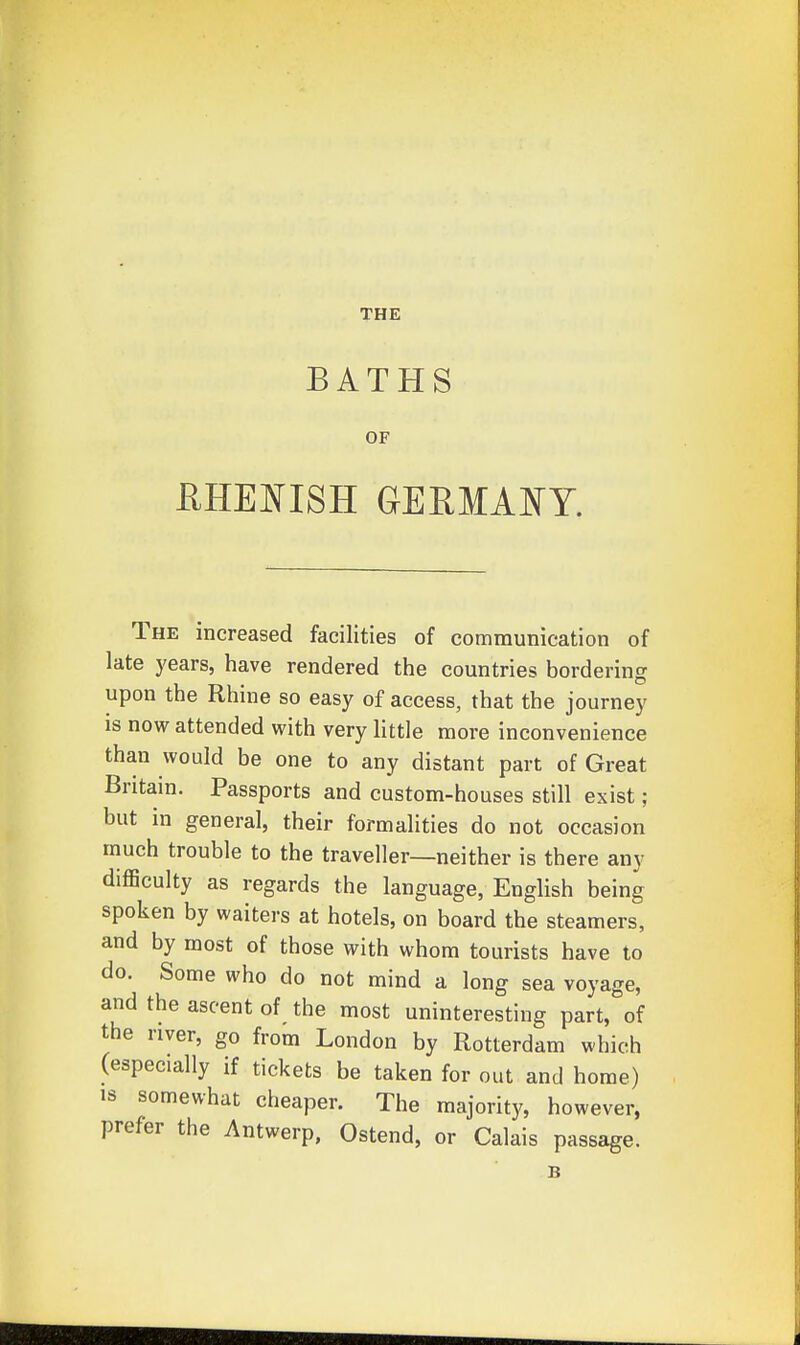 BATHS OF HHENISH GERMAIfY. The increased facilities of communication of late years, have rendered the countries bordering upon the Rhine so easy of access, that the journey IS now attended with very Httle more inconvenience than would be one to any distant part of Great Britain. Passports and custom-houses still exist; but in general, their formalities do not occasion much trouble to the traveller—neither is there any diflSculty as regards the language, English being spoken by waiters at hotels, on board the steamers, and by most of those with whom tourists have to do. Some who do not mind a long sea voyage, and the ascent of the most uninteresting part, of the river, go from London by Rotterdam which (especially if tickets be taken for out and home) IS somewhat cheaper. The majority, however, prefer the Antwerp, Ostend, or Calais passage. B