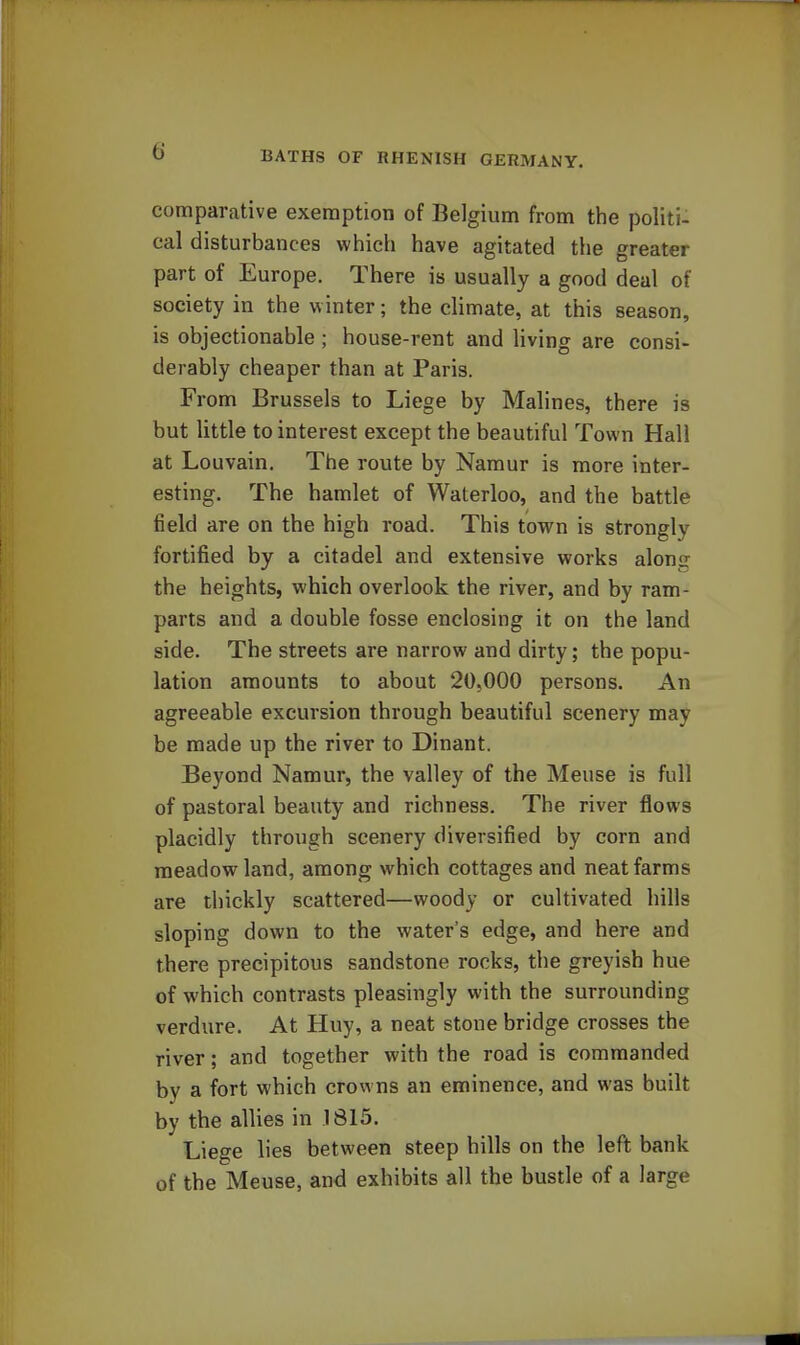 comparative exemption of Belgium from the politi- cal disturbances which have agitated the greater part of Europe. There is usually a good deal of society in the winter; the climate, at this season, is objectionable ; house-rent and living are consi- derably cheaper than at Paris. From Brussels to Liege by Malines, there is but little to interest except the beautiful Town Hall at Louvain. The route by Namur is more inter- esting. The hamlet of Waterloo, and the battle field are on the high road. This town is strongly fortified by a citadel and extensive works along the heights, which overlook the river, and by ram- parts and a double fosse enclosing it on the land side. The streets are narrow and dirty; the popu- lation amounts to about 20,000 persons. An agreeable excursion through beautiful scenery may be made up the river to Dinant. Beyond Namur, the valley of the Meuse is full of pastoral beauty and richness. The river flows placidly through scenery diversified by corn and meadow land, among which cottages and neat farms are thickly scattered—woody or cultivated hills sloping down to the water's edge, and here and there precipitous sandstone rocks, the greyish hue of which contrasts pleasingly with the surrounding verdure. At Huy, a neat stone bridge crosses the river; and together with the road is commanded by a fort which crowns an eminence, and was built by the allies in 1815. Liege lies between steep hills on the left bank of the Meuse, and exhibits all the bustle of a large