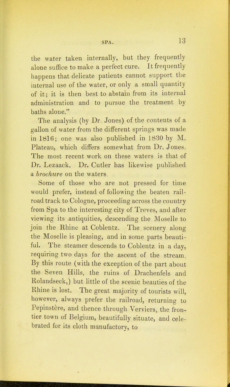 the water taken internally, but they frequently alone suffice to make a perfect cure. It frequently happens that delicate patients cannot support the internal use of the water, or only a small quantity of it; it is then best to abstain from its internal administration and to pursue the treatment by baths alone. The analysis (by Dr. Jones) of the contents of a gallon of water from the different springs was made in 1816; one was also published in 1830 by M. Plateau, which differs somewhat from Dr. Jones. The most recent work on these waters is that of Dr. Lezaack. Dr. Cutler has likewise published a brochure on the waters. Some of those who are not pressed for time would prefer, instead of following the beaten rail- road track to Cologne, proceeding across the country from Spa to the interesting city of Treves, and after viewing its antiquities, descending the Moselle to join the Rhine at Coblentz. The scenery along the Moselle is pleasing, and in some parts beauti- ful. The steamer descends to Coblentz in a day, requiring two days for the ascent of the stream. By this route (with the exception of the part about the Seven Hills, the ruins of Drachenfels and Rolandseck,) but little of the scenic beauties of the Rhine is lost. The great majority of tourists will, however, always prefer the railroad, returning to Pepinstere, and thence through Verviers, the fron- tier town of Belgium, beautifully situate, and cele- brated for its cloth manufactory, to