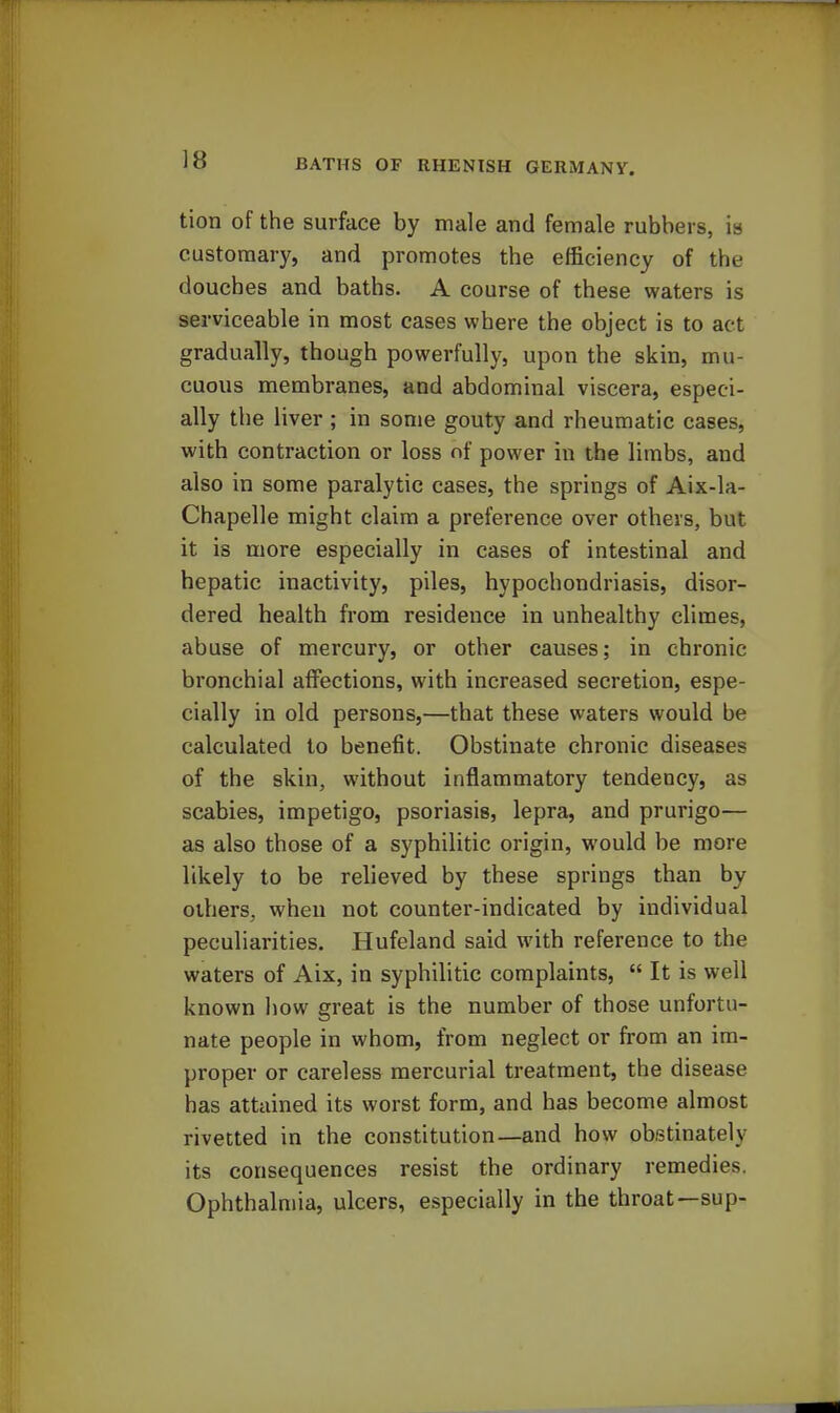 tion of the surface by male and female rubbers, is customary, and promotes the efficiency of the douches and baths. A course of these waters is serviceable in most eases where the object is to act gradually, though powerfully, upon the skin, mu- cuous membranes, and abdominal viscera, especi- ally the liver ; in some gouty and rheumatic cases, with contraction or loss of power in the limbs, and also in some paralytic cases, the springs of Aix-la- Chapelle might claim a preference over others, but it is more especially in cases of intestinal and hepatic inactivity, piles, hypochondriasis, disor- dered health from residence in unhealthy climes, abuse of mercury, or other causes; in chronic bronchial affections, with increased secretion, espe- cially in old persons,—that these waters would be calculated to benefit. Obstinate chronic diseases of the skin, without inflammatory tendency, as scabies, impetigo, psoriasis, lepra, and prurigo— as also those of a syphilitic origin, would be more likely to be relieved by these springs than by others, when not counter-indicated by individual peculiarities. Hufeland said with reference to the waters of Aix, in syphilitic complaints,  It is well known how great is the number of those unfortu- nate people in whom, from neglect or from an im- proper or careless mercurial treatment, the disease has attained its worst form, and has become almost rivetted in the constitution—and how obstinately its consequences resist the ordinary remedies. Ophthalmia, ulcers, especially in the throat—sup-