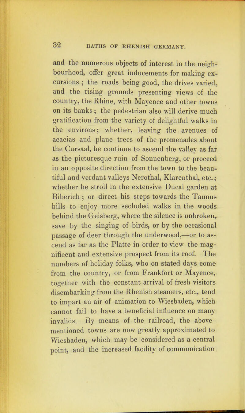 and the numerous objects of interest in the neigh- bourhood, offer great inducements for making ex- cursions ; the roads being good, the drives varied, and the rising grounds presenting views of the country, the Rhine, with Mayence and other towns on its banks; the pedestrian also will derive much gratification from the variety of delightful walks in the environs; whether, leaving the avenues of acacias and plane trees of the promenades about the Cursaal, he continue to ascend the valley as far as the picturesque ruin of Sonnenberg, or proceed in an opposite direction from the town to the beau- tiful and verdant valleys Nerothal, Klarenthal, etc.; whether he stroll in the extensive Ducal garden at Biberich ; or direct his steps towards the Taunus hills to enjoy more secluded walks in the woods behind the Geisberg, where the silence is unbroken, save by the singing of birds, or by the occasional passage of deer through the underwood,—or to as- cend as far as the Platte in order to view the mag- nificent and extensive prospect from its roof. The numbers of holiday folks, who on stated days come from the country, or from Frankfort or Mayence, together with the constant arrival of fresh visitors disembarking from the Rhenish steamers, etc., tend to impart an air of animation to Wiesbaden, which cannot fail to have a beneficial influence on many invalids. By means of the railroad, the above- mentioned towns are now greatly approximated to Wiesbaden, which may be considered as a central point, and the increased facility of communication