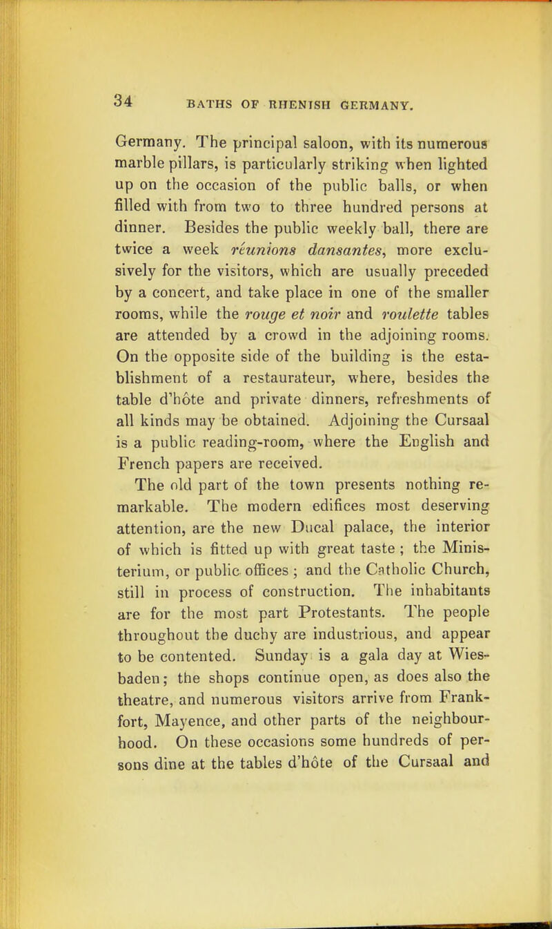 Germany. The principal saloon, with its numerous marble pillars, is particularly striking when lighted up on the occasion of the public balls, or when filled with from two to three hundred persons at dinner. Besides the public weekly ball, there are twice a week reunions dansantes, more exclu- sively for the visitors, which are usually preceded by a concert, and take place in one of the smaller rooms, while the rouge et noir and roulette tables are attended by a crowd in the adjoining rooms. On the opposite side of the building is the esta- blishment of a restaurateur, where, besides the table d'hote and private dinners, refreshments of all kinds may be obtained. Adjoining the Cursaal is a public reading-room, where the English and French papers are received. The old part of the town presents nothing re- markable. The modern edifices most deserving attention, are the new Ducal palace, the interior of which is fitted up with great taste ; the Minis- terium, or public offices ; and the CBtholic Church, still in process of construction. The inhabitants are for the most part Protestants. The people throughout the duchy are industrious, and appear to be contented. Sunday is a gala day at Wies- baden ; the shops continue open, as does also the theatre, and numerous visitors arrive from Frank- fort, Mayence, and other parts of the neighbour- hood. On these occasions some hundreds of per- sons dine at the tables d'hote of the Cursaal and