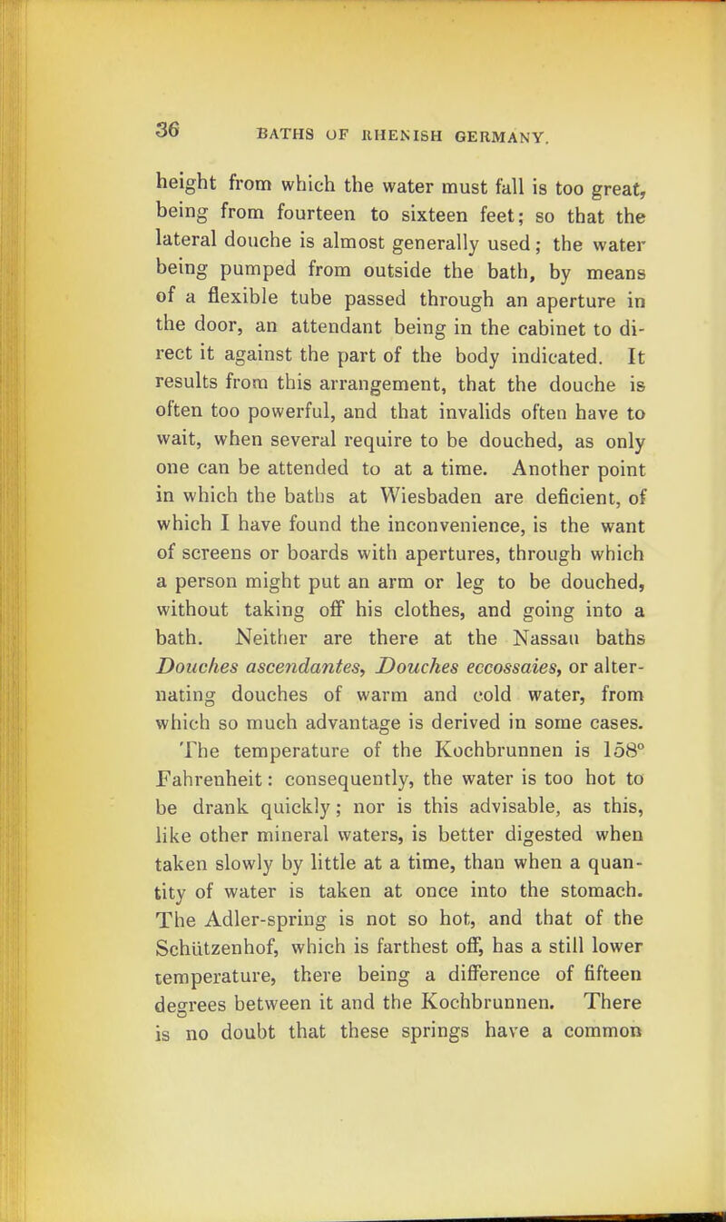 height from which the water must tall is too great, being from fourteen to sixteen feet; so that the lateral douche is almost generally used; the water being pumped from outside the bath, by means of a flexible tube passed through an aperture in the door, an attendant being in the cabinet to di- rect it against the part of the body indicated. It results from this arrangement, that the douche is often too powerful, and that invalids often have to wait, when several require to be douched, as only one can be attended to at a time. Another point in which the batlis at Wiesbaden are deficient, of which I have found the inconvenience, is the want of screens or boards with apertures, through which a person might put an arm or leg to be douched, without taking off his clothes, and going into a bath. Neither are there at the Nassau baths Douches asce7idantes. Douches eccossaies, or alter- nating douches of warm and cold water, from which so much advantage is derived in some cases. The temperature of the Kochbrunnen is 158° Fahrenheit: consequently, the water is too hot to be drank quickly; nor is this advisable, as this, like other mineral waters, is better digested when taken slowly by little at a time, than when a quan- tity of water is taken at once into the stomach. The Adler-spring is not so hot, and that of the Schutzenhof, which is farthest off, has a still lower temperature, there being a difference of fifteen deerees between it and the Kochbrunnen. There is no doubt that these springs have a common