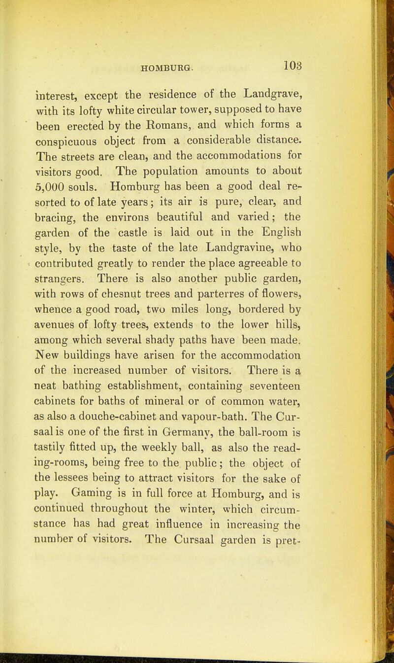 interest, except the residence of the Landgrave, with its lofty white circular tower, supposed to have been erected by the Romans, and which forms a conspicuous object from a considerable distance. The streets are clean, and the accommodations for visitors good. The population amounts to about 5,000 souls. Homburg has been a good deal re- sorted to of late years; its air is pure, clear, and bracing, the environs beautiful and varied; the garden of the castle is laid out in the English style, by the taste of the late Landgravine, who contributed greatly to render the place agreeable to strangers. There is also another public garden, with rows of chesnut trees and parterres of flowers, whence a good road, two miles long, bordered by avenues of lofty trees, extends to the lower hills, among which several shady paths have been made. New buildings have arisen for the accommodation of the increased number of visitors. There is a neat bathing establishment, containing seventeen cabinets for baths of mineral or of common water, as also a douche-cabinet and vapour-bath. The Cur- saal is one of the first in Germany, the ball-room is tastily fitted up, the weekly ball, as also the read- ing-rooms, being free to the public; the object of the lessees being to attract visitors for the sake of play. Gaming is in full force at Homburg, and is continued throughout the winter, which circum- stance has had great influence in increasing the number of visitors. The Cursaal garden is pret-