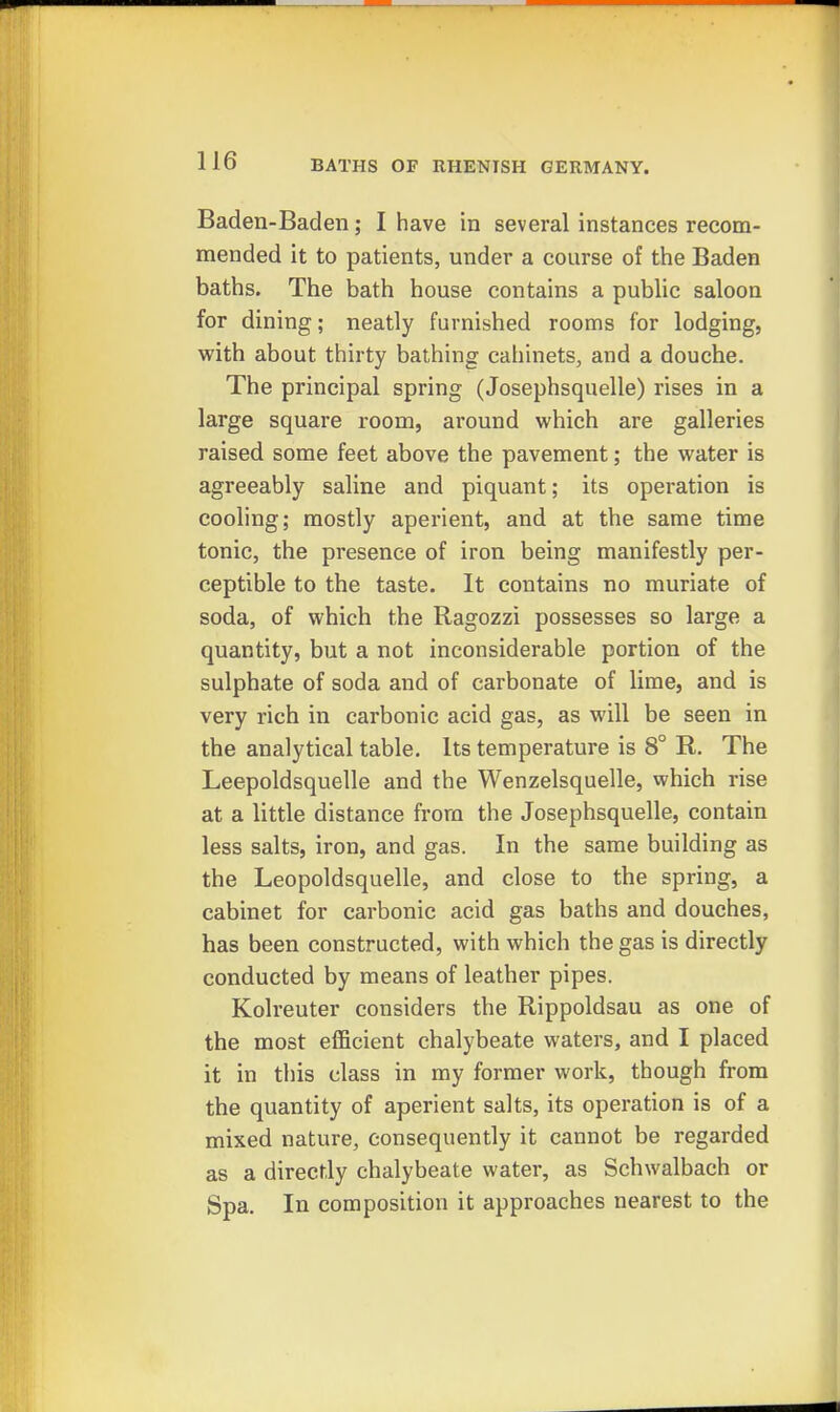Baden-Baden; I have in several instances recom- mended it to patients, under a course of the Baden baths. The bath house contains a public saloon for dining; neatly furnished rooms for lodging, with about thirty bathing cabinets, and a douche. The principal spring (Josephsquelle) rises in a large square room, around which are galleries raised some feet above the pavement; the water is agreeably saline and piquant; its operation is cooling; mostly aperient, and at the same time tonic, the presence of iron being manifestly per- ceptible to the taste. It contains no muriate of soda, of which the Ragozzi possesses so large a quantity, but a not inconsiderable portion of the sulphate of soda and of carbonate of lime, and is very rich in carbonic acid gas, as will be seen in the analytical table. Its temperature is 8° R. The Leepoldsquelle and the Wenzelsquelle, which rise at a little distance from the Josephsquelle, contain less salts, iron, and gas. In the same building as the Leopoldsquelle, and close to the spring, a cabinet for carbonic acid gas baths and douches, has been constructed, with which the gas is directly conducted by means of leather pipes. Kolreuter considers the Rippoldsau as one of the most efficient chalybeate waters, and I placed it in this class in my former work, though from the quantity of aperient salts, its operation is of a mixed nature, consequently it cannot be regarded as a directly chalybeate water, as Schwalbach or Spa. In composition it approaches nearest to the