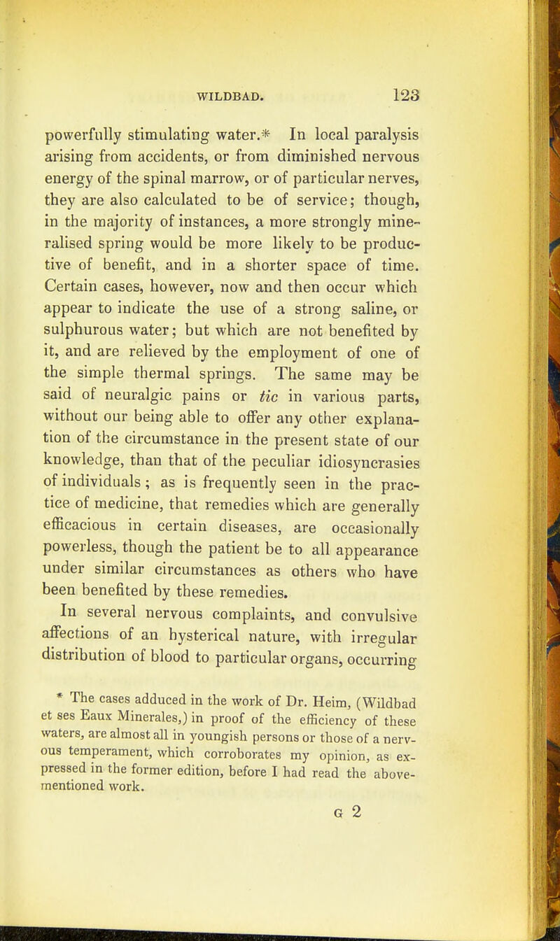 powerfully stimulating water.* In local paralysis arising from accidents, or from diminished nervous energy of the spinal marrow, or of particular nerves, they are also calculated to be of service; though, in the majority of instances, a more strongly mine- ralised spring would be more likely to be produc- tive of benefit, and in a shorter space of time. Certain cases, however, now and then occur which appear to indicate the use of a strong saline, or sulphurous water; but which are not benefited by it, and are relieved by the employment of one of the simple thermal springs. The same may be said of neuralgic pains or tic in various parts, without our being able to offer any other explana- tion of the circumstance in the present state of our knowledge, than that of the peculiar idiosyncrasies of individuals; as is frequently seen in the prac- tice of medicine, that remedies which are generally efiicacious in certain diseases, are occasionally powerless, though the patient be to all appearance under similar circumstances as others who have been benefited by these remedies. In several nervous complaints, and convulsive affections of an hysterical nature, with irregular distribution of blood to particular organs, occurring * The cases adduced in the work of Dr. Heim, (Wildbad et ses Eaux Minerales,) in proof of the efficiency of these waters, are almost all in youngish persons or those of a nerv- ous temperament, which corroborates my opinion, as ex- pressed in the former edition, before I had read the above- mentioned work. G 2