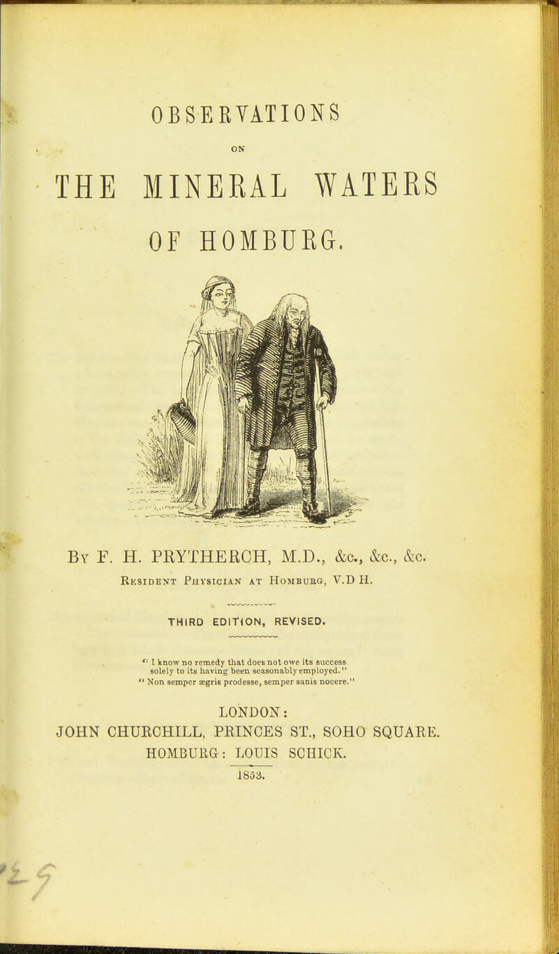 ON THE MINERAL WATERS OF HOMBURG. By F. H. PRYTHERCH, M.D., &c, &c, &c. Rksident Physician at Hombukg, V.DH. THIRD EDITION, REVISED. *' I know no remedy that does not owe its success solely to its having been seasonably employed. ** Non semper ocgris prodesse, semper sanis nocere. LONDON: JOHN CHURCHILL, PRINCES ST., SOHO SQUARE. HOMBURG: LOUIS SCHICK. 1853.