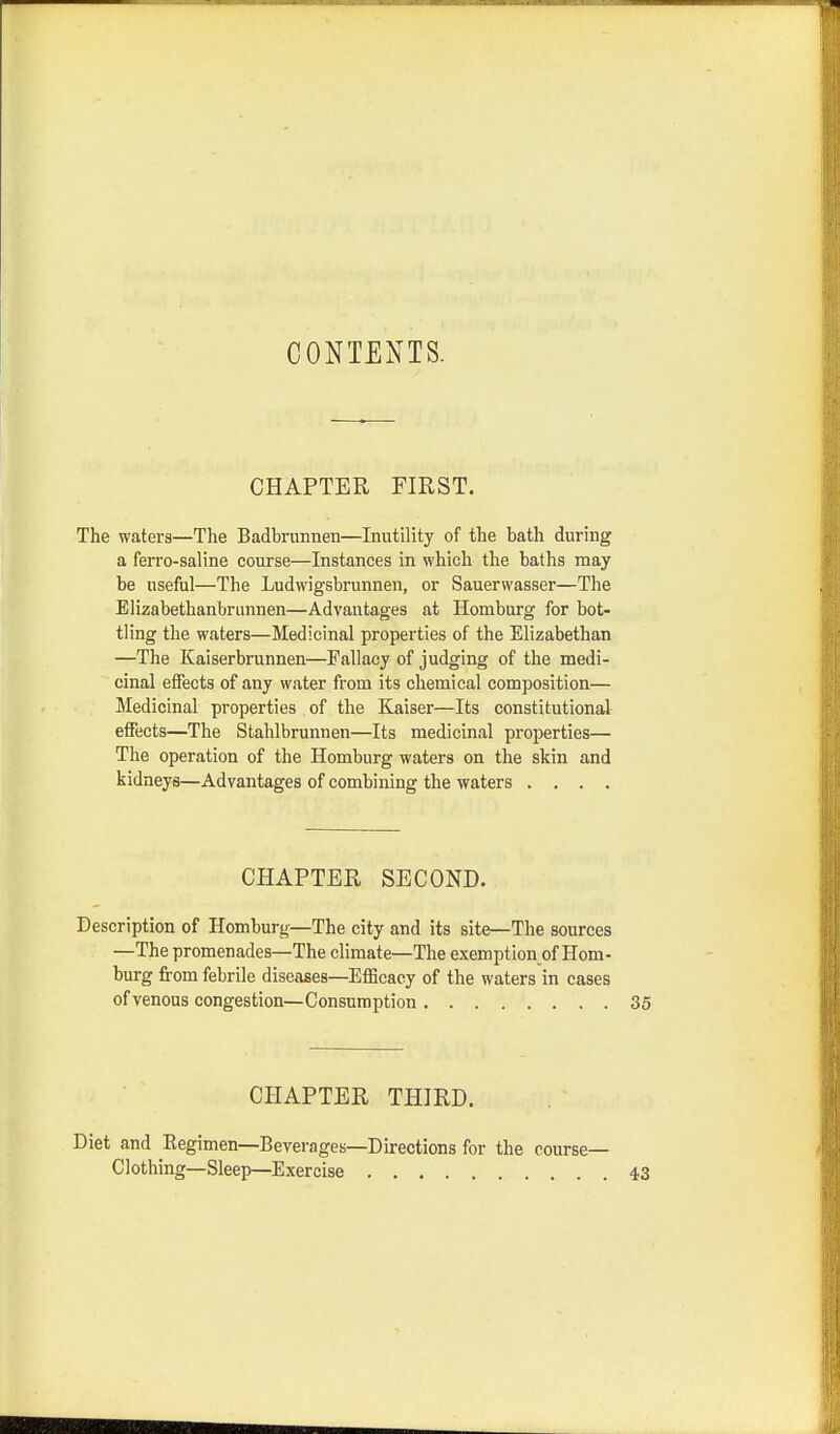 CONTENTS. CHAPTER FIRST. The waters—The Badbrunnen—Inutility of the bath during a ferro-saline course—Instances in which the baths may be useful—The Ludwigsbrunnen, or Sauerwasser—The Elizabethanbrunnen—Advantages at Homburg for bot- tling the waters—Medicinal properties of the Elizabethan —The Kaiserbrunnen—Fallacy of judging of the medi- cinal effects of any water from its chemical composition— Medicinal properties of the Kaiser—Its constitutional effects—The Stahlbrunnen—Its medicinal properties— The operation of the Homburg waters on the skin and kidneys—Advantages of combining the waters .... CHAPTER SECOND. Description of Homburg—The city and its site—The sources —The promenades—The climate—The exemption of Hom- burg from febrile diseases—Efficacy of the waters in cases of venous congestion—Consumption 35 CHAPTER THIRD. Diet and Regimen—Beverages—Directions for the course- Clothing—Sleep—Exercise 43
