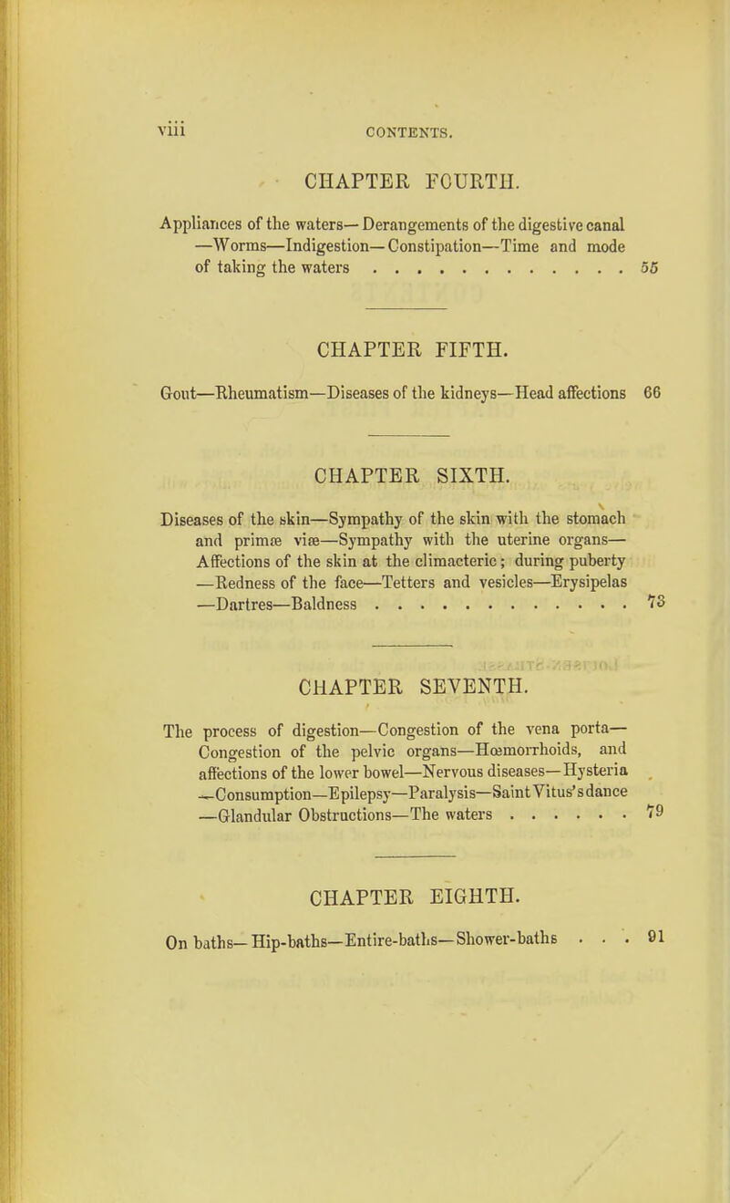 CHAPTER FOURTH. Appliances of the waters— Derangements of the digestive canal —Worms—Indigestion—Constipation—Time and mode of taking the waters 55 CHAPTER FIFTH. Gout—Rheumatism—Diseases of the kidneys—Head affections 66 CHAPTER SIXTH. Diseases of the skin—Sympathy of the skin with the stomach and prima? vise—Sympathy with the uterine organs— Affections of the skin at the climacteric; during puberty —Redness of the face—Tetters and vesicles—Erysipelas —Dartres—Baldness 73 CHAPTER SEVENTH. The process of digestion—Congestion of the vena porta— Congestion of the pelvic organs—Hoamorrhoids, and affections of the lower bowel—Nervous diseases—Hysteria —Consumption—Epilepsy—Paralysis—Saint Vitus'sdance —Glandular Obstructions—The waters 79 CHAPTER EIGHTH. On baths-Hip-baths—Entire-baths—Shower-baths .