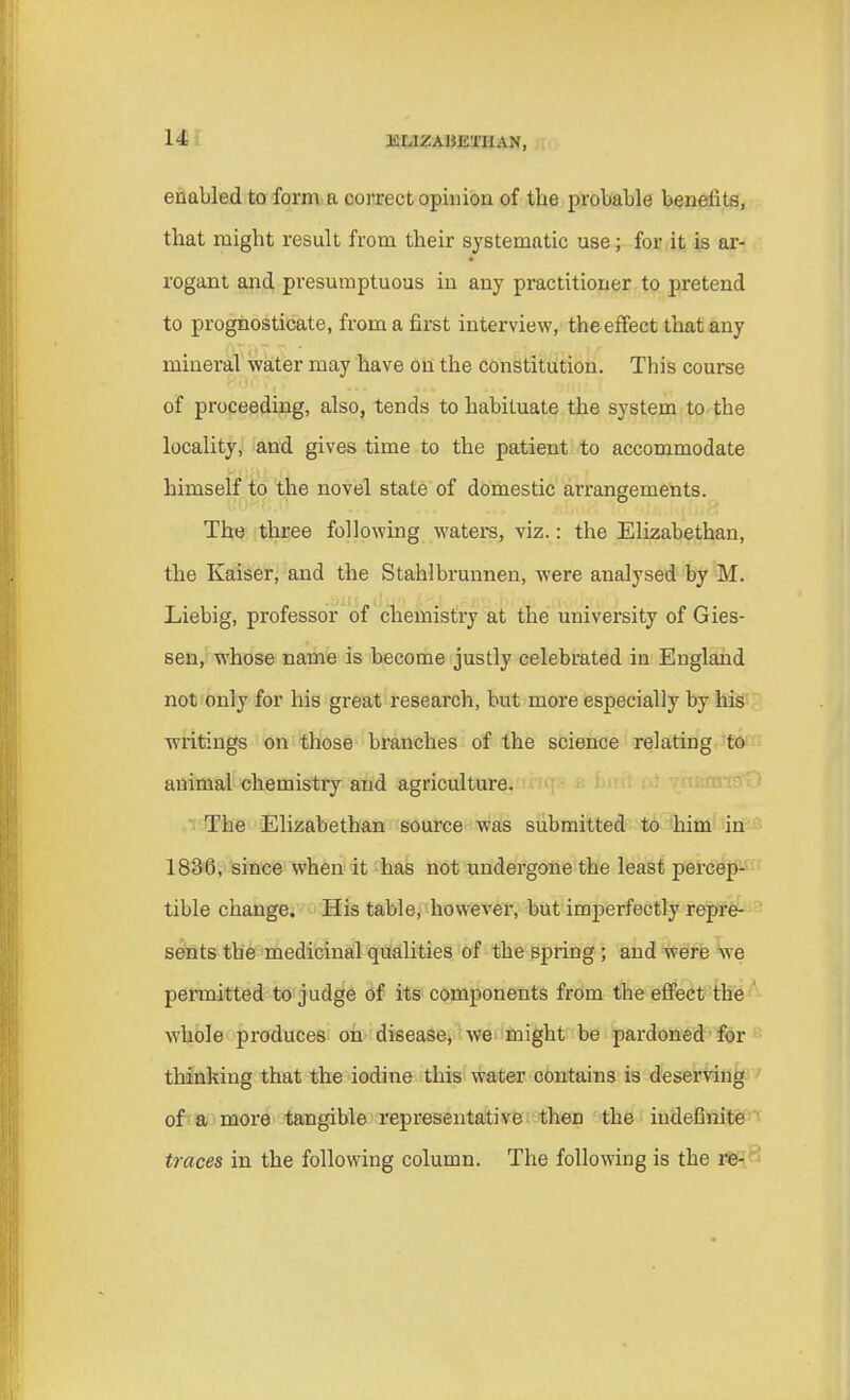enabled to form a correct opinion of the probable benefits, that might result from their systematic use; for it is ar- rogant and presumptuous in any practitioner to pretend to prognosticate, from a first interview, the effect that any mineral water may have on the constitution. This course of proceeding, also, tends to habituate the system to the locality, and gives time to the patient to accommodate himself to the novel state of domestic arrangements. The three following waters, viz.: the Elizabethan, the Kaiser, and the Stahlbrunnen, were analysed by M. Liebig, professor of chemistry at the university of Gies- sen, whose name is become justly celebrated in England not only for his great research, but more especially by his writings on those branches of the science relating to animal chemistry and agriculture. The Elizabethan source was submitted to him in 1836, since when it has not undergone the least percep- tible change. His table, however, but imperfectly repre- sents the medicinal qualities of the spring ; and were we permitted to judge of its components from the effect the whole produces on disease, we might be pardoned for thinking that the iodine this water contains is deserving of a more tangible representative then the indefinite traces in the following column. The following is the re-