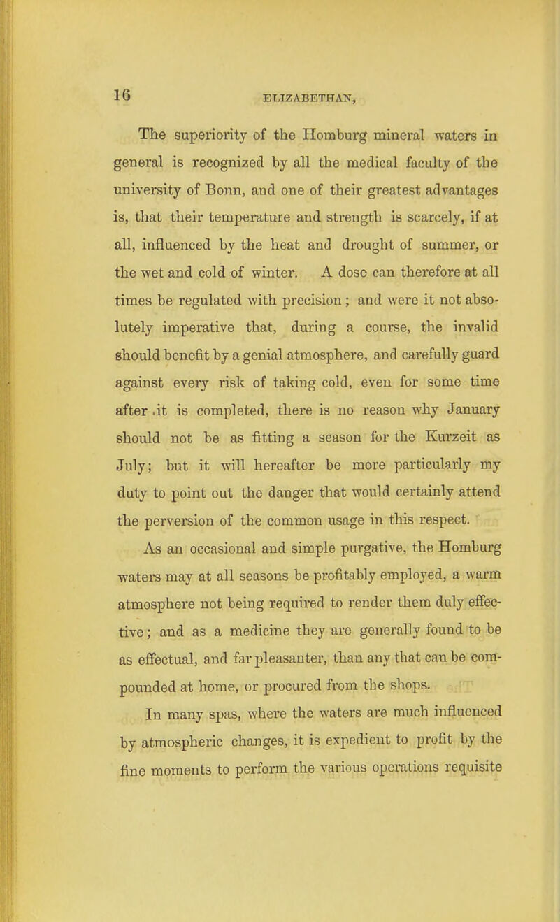 The superiority of the Homburg mineral waters in general is recognized by all the medical faculty of tbe university of Bonn, and one of their greatest advantages is, that their temperature and strength is scarcely, if at all, influenced by the heat and drought of summer, or the wet and cold of winter. A dose can therefore at nil times be regulated with precision; and were it not abso- lutely imperative that, during a course, the invalid should benefit by a genial atmosphere, and carefully guard against every risk of taking cold, even for some time after .it is completed, there is no reason why January should not be as fitting a season for the Kurzeit as July; but it will hereafter be more particularly my duty to point out the danger that would certainly attend the perversion of the common usage in this respect. As an occasional and simple purgative, the Homburg waters may at all seasons be profitably employed, a warm atmosphere not being required to render them duly effec- tive ; and as a medicine tbey are generally found to be as effectual, and far pleasanter, than any that can be com- pounded at home, or procured from the shops. In many spas, where the waters are much influenced by atmospheric changes, it is expedient to profit by the fine moments to perform the various operations requisite