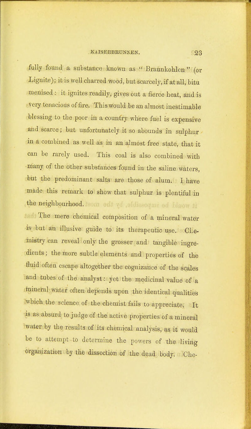 fully found a substance known as  Braunkohlen (or Lignite); it is well charred wood, but scarcely, if at all, bitu menised : it ignites readily, gives out a fierce heat, and is very tenacious of fire. This would be an almost inestimable blessing to the poor in a country where fuel is expensive and scarce; but unfortunately it so abounds in sulphur in a combined as well as in an almost free state, that it can be rarely used. This coal is also combined with many of the other substances found in the saline waters, but the predominant salts are those of alum. I have made this remark to show that sulphur is plentiful in the neighbourhood. The mere chemical composition of a mineral water is but an illusive guide to its therapeutic use. Che- mistry can reveal only the grosser and tangible ingre- dients ; the more subtle elements and properties of the fluid often escape altogether the cognizance of the scales and tubes of the analyst i yet the medicinal value of a mineral water often depends upon the identical qualities which the science of the chemist fails to appreciate. It is as absurd to judge of the active properties of a mineral water by the results of its chemical analysis, as it would be to attempt to determine the powers of the living organization by the dissection of the dead body. Che-
