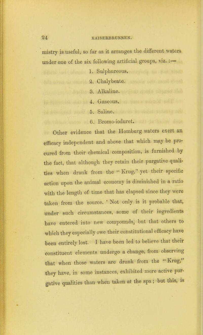 mistry is useful, so far as it arranges the different waters under one of the six following artificial groups, viz.:— 1. Sulphureous. 2. Chalybeate. 3. Alkaline. 4. Gaseous. 5. Saline. 6. Bromo-ioduret. Other evidence that the Homburg waters exert an efficacy independent and above that which may be pro- cured from their chemical composition, is furnished by the fact, that although they retain their purgative quali- ties when drank from the  Krug, yet their specific action upon the animal economy is diminished in a ratio with the length of time that has elapsed since they were taken from the source. 8 Not only is it probable that, under such circumstances, some of their ingredients have entered into new compounds, but that others to which they especially owe their constitutional efficacy have been entirely lost. I have been led to believe that their constituent elements undergo a change, from observing that when those waters are drunk from the  Krug, they have, in some instances, exhibited more active pur- gative qualities than when taken at the spa; but this, is