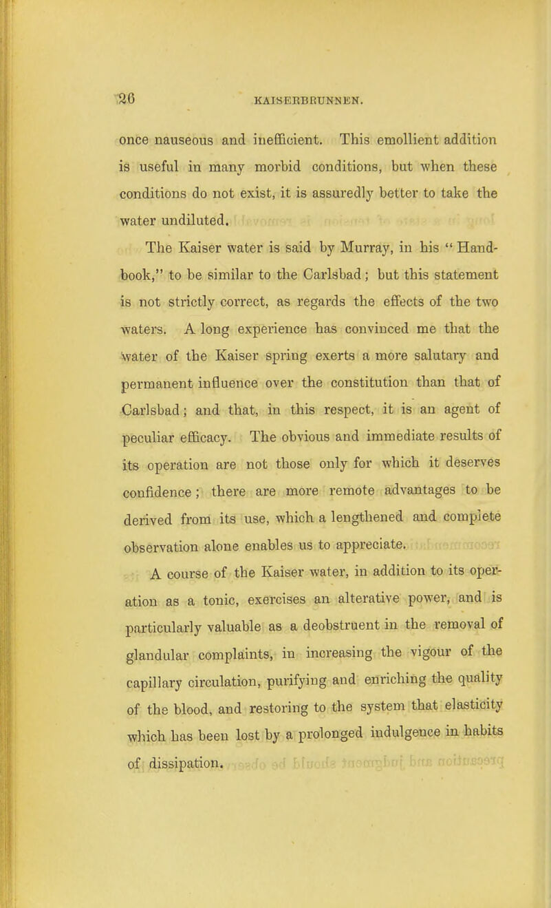 once nauseous and inefficient. This emollient addition is useful in many morbid conditions, but when these conditions do not exist, it is assuredly better to take the water undiluted. The Kaiser water is said by Murray, in his  Hand- book, to be similar to the Carlsbad; but this statement is not strictly correct, as regards the effects of the two waters. A long expei'ience has convinced me that the Water of the Kaiser spring exerts a more salutary and permanent influence over the constitution than that of Carlsbad; and that, in this respect, it is an agent of peculiar efficacy. The obvious and immediate results of its operation are not those only for which it deserves confidence; there are more remote advantages to be derived from its use, which a lengthened and complete observation alone enables us to appreciate. A course of the Kaiser water, in addition to its oper- ation as a tonic, exercises an alterative power, and is particularly valuable as a deobstruent in the removal of glandular complaints, in increasing the vigour of the capillary circulation, purifying and enriching the quality of the blood, and restoring to the system that elasticity which has been lost by a prolonged indulgence in habits of dissipation.