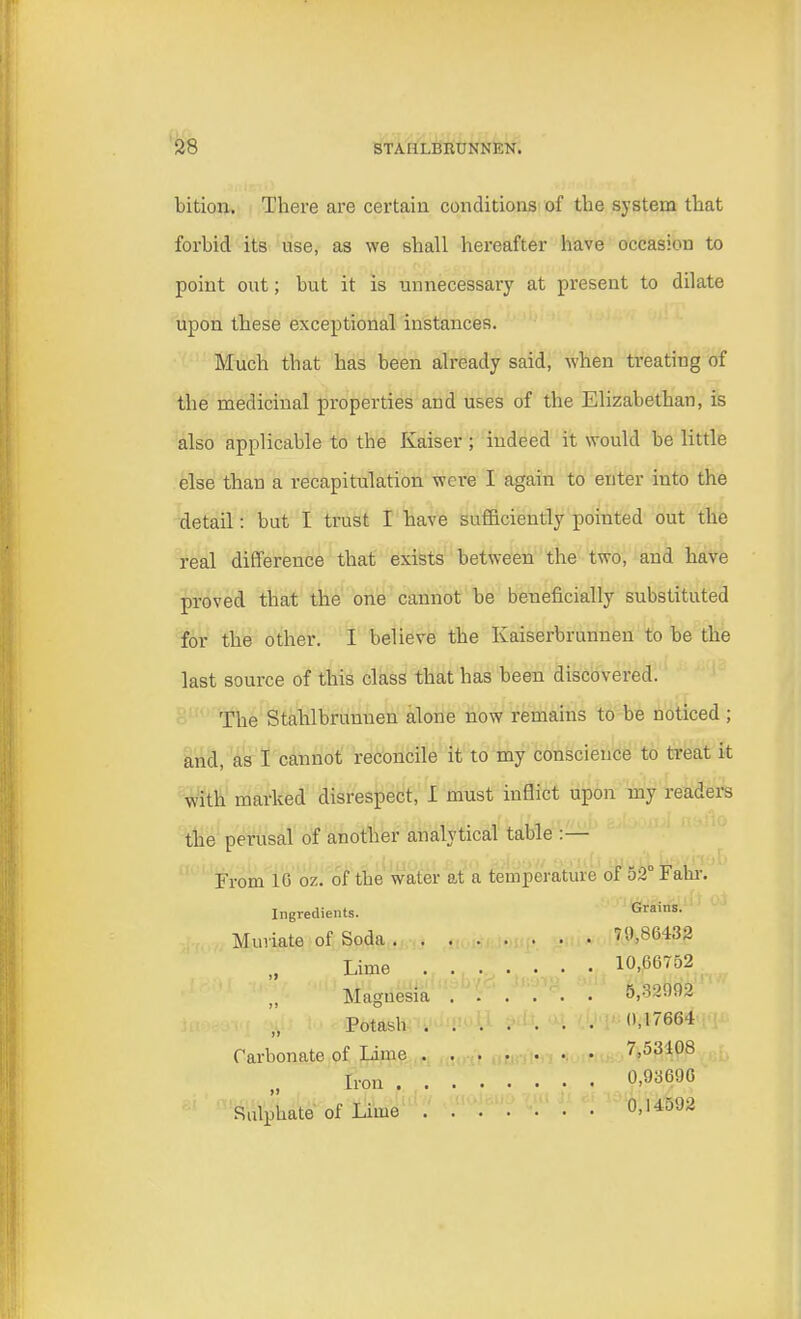 bition. There are certain conditions of the system that forbid its use, as we shall hereafter have occasion to point out; but it is unnecessary at present to dilate upon these exceptional instances. Much that has been already said, when treating of the medicinal properties and uses of the Elizabethan, is also applicable to the Kaiser ; indeed it would be little else than a recapitulation were I again to enter into the detail: but I trust I have sufficiently pointed out the real difference that exists between the two, and have proved that the one cannot be beneficially substituted for the other. I believe the Kaiserbrunnen to be the last source of this class that has been discovered. The Stahlbrunnen alone now remains to be noticed; and, as I cannot reconcile it to my conscience to treat it with marked disrespect, I must inflict upon my readers the perusal of another analytical table :— From 10 ox. of the water at a temperature of 52° Fahr Ingredients. Grains. Muriate of Soda 70,86432 Lime 10,66752 Magnesia 5,32002 Potash 0,17664 Carbonate of Lime 7,53408 Iron 0>9a690 Sulphate of Lime 0,14592