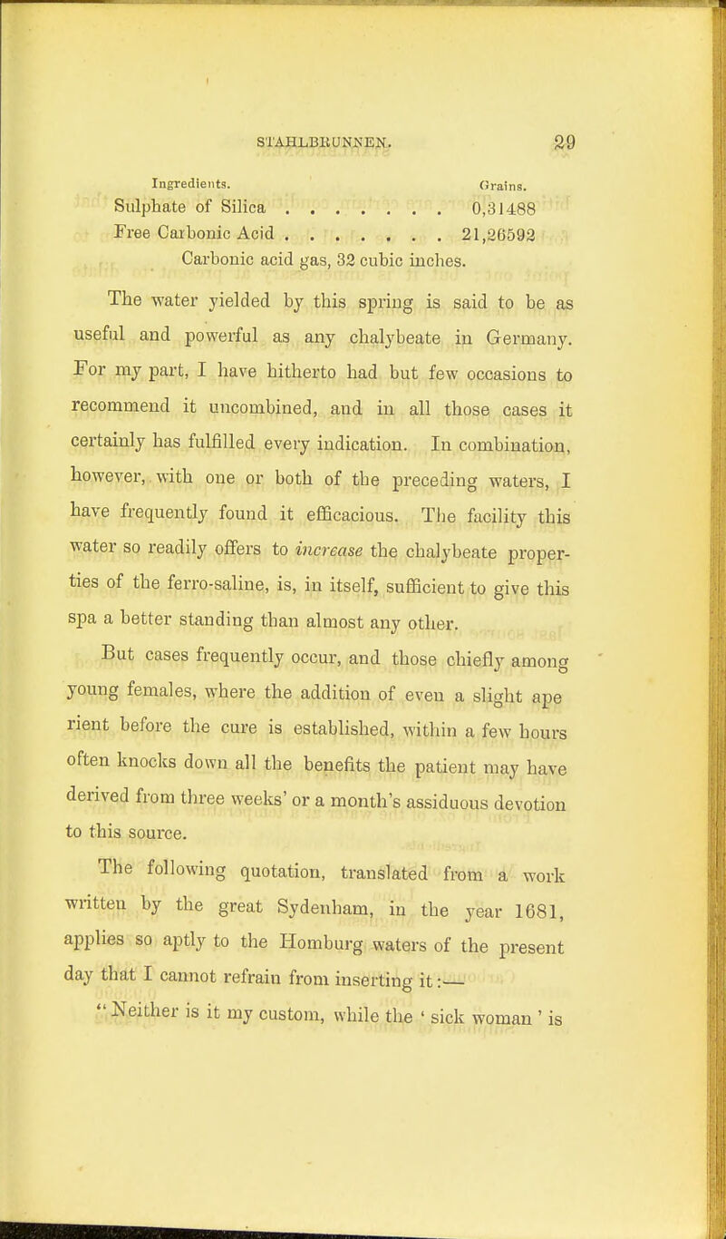 Ingredients. Grains. Sulphate of Silica 0,31488 Free Carbonic Acid 21,26592 Carbonic acid gas, 32 cubic inches. The water yielded by this spring is said to be as useful and powerful as any chalybeate in Germany. For my part, I have hitherto had but few occasions to recommend it uncombined, and in all those cases it certainly has fulfilled every indication. In combination, however, with one or both of the preceding waters, I have frequently found it efficacious. The facility this water so readily offers to increase the chalybeate proper- ties of the ferro-saline, is, in itself, sufficient to give this spa a better standing than almost any other. But cases frequently occur, and those chiefly among young females, where the addition of even a slight ape rient before the cure is established, within a few hours often knocks down all the benefits the patient may have derived from three weeks' or a month's assiduous devotion to this source. The following quotation, translated from a work written by the great Sydenham, in the year 1681, applies so aptly to the Homburg waters of the present day that I cannot refraiu from inserting it:  Neither is it my custom, while the ' sick woman ' is