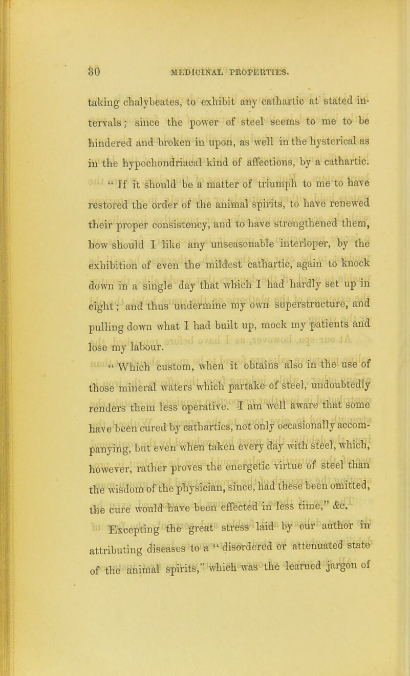 taking chalybeates, to exhibit any cathartic at stated in- tervals; since the power of steel seems to me to be hindered and broken in upon, as well in the hysterical as in the hypochondriacal kind of affections, by a cathartic. If it should be a matter of triumph to me to have restored the order of the animal spirits, to have renewed their proper consistency, and to have strengthened them, how should I like any unseasonable interloper, by the exhibition of even the mildest cathartic, again to knock down in a single day that which I had hardly set up in eight; and thus undermine my own superstructure, and pulling down what I had built up, mock my patients and lose my labour.  Which custom, when it obtains also in the use of those mineral waters which partake of steel, undoubtedly renders them less operative. I am well aware that some have been cured by cathartics, not only occasionally accom- panying, but even when taken every day with steel, which, however, rather proves the energetic virtue of steel than the wisdom of the physieian, since, had these been omitted, the cure would have been effected in less time, &c. Excepting the great stress laid by our author in attributing diseases to a  disordered or attenuated state of the animal spirits, which was the learned jargon of
