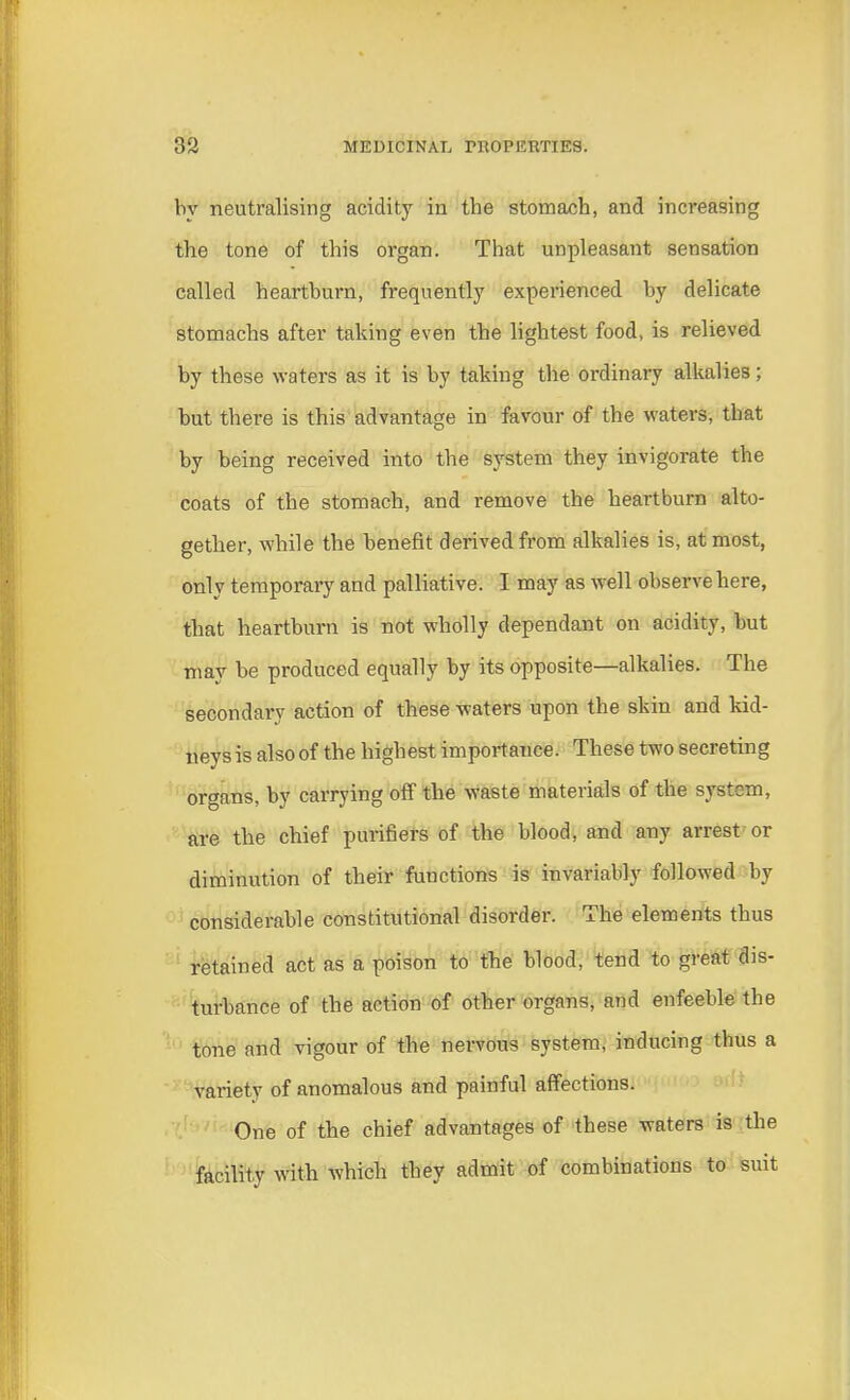 by neutralising acidity in the stomach, and increasing the tone of this organ. That unpleasant sensation called heartburn, frequently experienced by delicate stomachs after taking even the lightest food, is relieved by these waters as it is by taking the ordinary alkalies; but there is this advantage in favour of the waters, tbat by being received into the system they invigorate the coats of the stomach, and remove the heartburn alto- gether, while the benefit derived from alkalies is, at most, only temporary and palliative. I may as well observe here, that heartburn is not wholly dependant on acidity, but may be produced equally by its opposite—alkalies. The secondary action of these waters upon the skin and kid- neys is also of the highest importance. These two secreting organs, by carrying off the waste materials of the system, are the chief purifiers of the blood, and any arrest or diminution of their functions is invariably followed by considerable constitutional disorder. The elements thus retained act as a poison to the blood, tend to great dis- turbance of the action of other organs, and enfeeble the tone and vigour of the nervous system, inducing thus a variety of anomalous and painful affections. One of the chief advantages of these waters is the facility with which they admit of combinations to suit