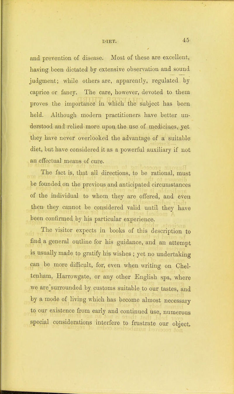 and prevention of disease. Most of these are excellent, having been dictated by extensive observation and sound judgment; while others are, apparently, regulated by caprice or fancy. The care, however, devoted to thern proves the importance in which the subject has been held. Although modern practitioners have better un- derstood and relied more upon the use of medicines, yet they have never overlooked the advantage of a suitable diet, but have considered it as a powerful auxiliary if not an effectual means of cure. The fact is, that all directions, to be ratioual, must be founded on the previous and anticipated circumstances of the individual to wboin they are offered, and eveu then they cannot be considered valid until they have been confirmed by his particular experience. The visitor expects in books of this description to find a general outline for his guidance, and an attempt is usually made to gratify his wishes ; yet no undertaking can be more difficult, for, even when writing on Chel- tenham, Harrowgate, or any other English spa, where we arej3urrounded by customs suitable to our tastes, and by a mode of living which has become almost necessary to our existence from early and continued use, numerous special considerations interfere to frustrate our object.