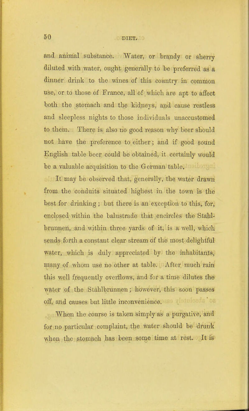 and animal substance. Water, or brandy or sherry diluted with water, ought generally to be preferred as a dinner drink to the wines of this country in common use, or to those of France, all of which are apt to affect both the stomach and the kidneys, and cause restless and sleepless nights to those individuals unaccustomed to them. There is also no good reason why beer should not have the preference to either; and if good sound English table beer could be obtained, it certainly would be a valuable acquisition to the German table. It may be observed that, generally, the water drawn from the conduits situated highest in the town is the best for drinking ; but there is an exception to this, for, enclosed within the balustrade that encircles the Stahl- brunnen, and within three yards of it, is a well, which sends forth a constant clear stream of the most delightful water, which is duly appreciated by the inhabitants, many of whom use no other at table. After much rain this well frequently overflows, and for a time dilutes the water of the Stahlbrunnen; however, this soon passes off, and causes but little inconvenience. When the course is taken simply as a purgative, and for no particular complaint, the water should be drunk when the stomach has been some time at rest. It is