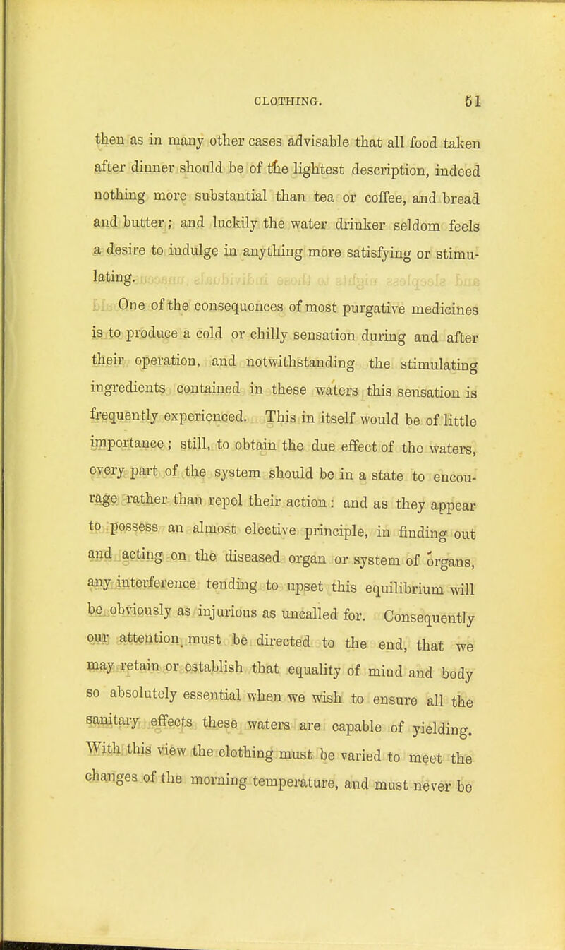 then as in many other cases advisable that all food taken after dinner should be of die lightest description, indeed nothing more substantial than tea or coffee, and bread and butter j and luckily the water drinker seldom feels a desire to iudulge in anything more satisfying or stimu- lating. One of the consequences of most purgative medicines is to produce a cold or chilly sensation during and after their operation, and notwithstanding the stimulating ingredients contained in these waters this sensation is frequently experienced. This in itself would be of little importance ; still, to obtain the due effect of the waters, every part of the system should be in a state to encou- rage rather than repel their action: and as they appear to possess an almost elective principle, in finding out and acting on the diseased organ or system of organs, any interference tending to upset this equilibrium will be obviously as injurious as uncalled for. Consequently our attention, must be directed to the end, that we may retain or establish that equality of mind and body so absolutely essential when we wish to ensure all the sanitary effects these waters are capable of yielding. With this view the clothing must be varied to meet the changes of the morning temperature, and must never be